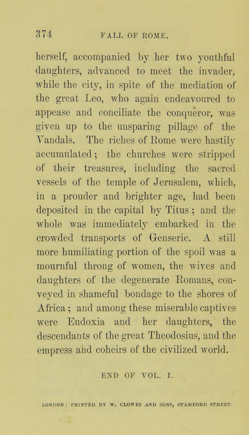 FALL OF ROMPL herself, accompanied by her two youthful daughters, advanced to meet the invader, while the city, in spite of the mediation of the great Leo, who again endeavoured to appease and conciliate the conqueror, was given up to the unsparing pillage of the Vandals. The riches of Rome were hastily accumulated; the churches were stripped of their treasures, including the sacred vessels of the temple of Jerusalem, which, in a prouder and brighter age, had been deposited in the capital by Titus ; and the whole was immediately embarked in the crowded transports of Genseric. A still more humiliating portion of the spoil was a mournful throng of women, the wives and daughters of the degenerate Romans, con- veyed in shameful bondage to the shores of Africa; and among these miserable captives were Eudoxia and her daughters, the descendants of the great Theodosius, and the empress aiid coheirs of the civilized world. END OF VOL. i. LONDON: PRINTED BY W. CLOWES AND SONS, STAMFORD STREET.