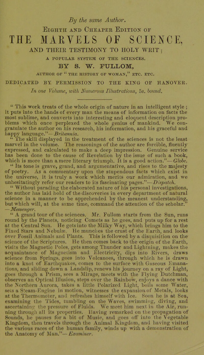 By the same Author. Eighth and Cheaper Edition oe THE MARVELS OF SCIENCE, AND THEIR TESTIMONY TO HOLY WRIT; A POPULAR SYSTEM OF THE SCIENCES. BY S. W. FULLOM, AUTHOR OF “ THE HISTORY OF WOMAN,” ETC. ETC. DEDICATED BY PERMISSION TO THE KING OE HANOVER. In me Volume, with Numerous Illustrations, 5s. hound. “ This work treats of the whole origin of nature in an intelligent style ; it puts into the hands of every man the means of information on facts the most sublime, and converts into interesting and eloquent description pro- blems which once perplexed the whole genius of mankind. We con- gratulate the author on his research, his information, and his graceful and happy language.”—Britannia. “ The skill displayed in the treatment of the sciences is not the least marvel in the volume. The reasonings of the author are forcible, fluently expressed, and calculated to make a deep impression. Genuine service has been done to the cause of Revelation by the issue of such a book, which is more than a mere literary triumph. It is a good action.”— Globe. “ Its tone is grave, grand, and argumentative, and rises to the majesty of poetry. As a commentary upon the stupendous facts which exist in the universe, it is truly a work which merits our admiration, and we unhesitatingly refer our readers to its fascinating pages.”—Dispatch. “ Without parading the elaborated nature of his personal investigations, the author has laid hold of the discoveries in every department of natural science in a manner to be apprehended by the meanest understanding, but which will, at the same time, command the attention of the scholar.” — Messenger. “ A grand tour of the sciences. Mr. Fullom starts from the Sun, runs round by the Planets, noticing Comets as he goes, and puts up for a rest at the Central Sun. He gets into the Milky Way, which brings him to the Fixed Stars and Nebulas. He munches the crust of the Earth, and looks over Fossil Animals and Plants. This is followed by a disquisition on the science of the Scriptures. He then comes back to the origin of the Earth, visits the Mugnetic Poles, gets among Thunder and Lightning, makes the acquaintance of Magnetism and Electricity, dips into Rivers, draws science from Springs, goes into Volcanoes, through which he is drawn into a knot of Earthquakes, comes to the surface with Gaseous Emana- tions, and sliding down a Landslip, renews his journey on a ray of Light, goes through a Prism, sees a Mirage, meets with the Flying Dutchman, observes an Optical Illusion, steps over the Rainbow, enjoys a dance with the Northern Aurora, takes a little Polarized Light, boils some Water, sets a Steam-F.ngine in motion, witnesses the expansion of Metals, looks at the Thermometer, and refreshes himself with Ice. Soon he is at Sea, examining the Tides, tumbling on the Waves, swimming, diving, and ascertaining the pressure of Fluids. We meet him next in the Air, run- ning through all its properties. Having remarked on the propagation of Sounds, he pauses for a bit of Music, and goes off into the Vegetable Kingdom, then travels through the Animal Kingdom, and having visited the various races of the human family, winds up with a demonstration of the Anatomy of Man.”— Examiner.