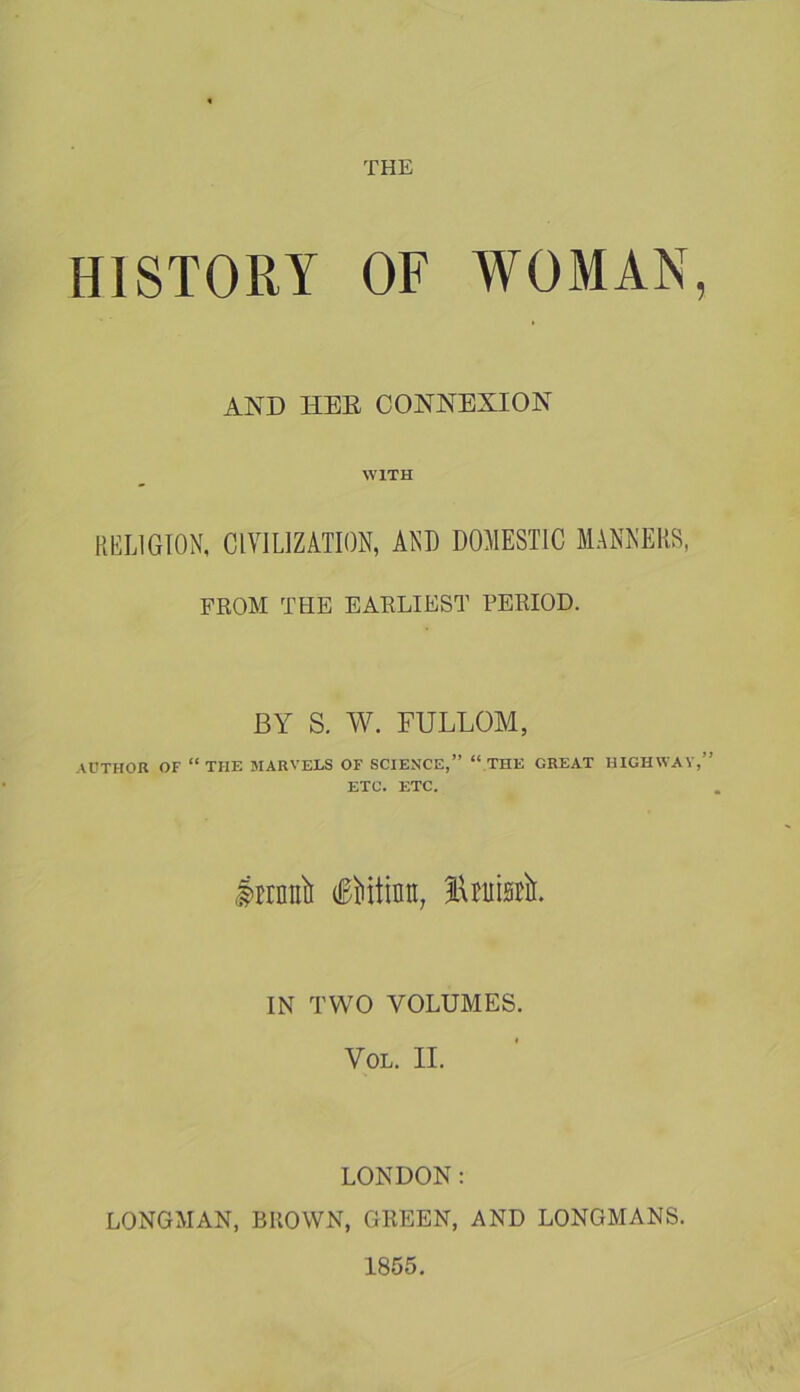 HISTORY OF WOMAN, AND HEE CONNEXION WITH RELIGION, CIVILIZATION, AND DOMESTIC MANNERS, FROM THE EARLIEST PERIOD. AUTHOR OF BY S. W. FULLOM, “THE MARVELS OF SCIENCE,” “.THE GREAT HIGHWAV ETC. ETC. Iirnnli iMtinti, IN TWO VOLUMES. VoL. II. LONDON: LONGMAN, BROWN, GREEN, AND LONGMANS. 1855.