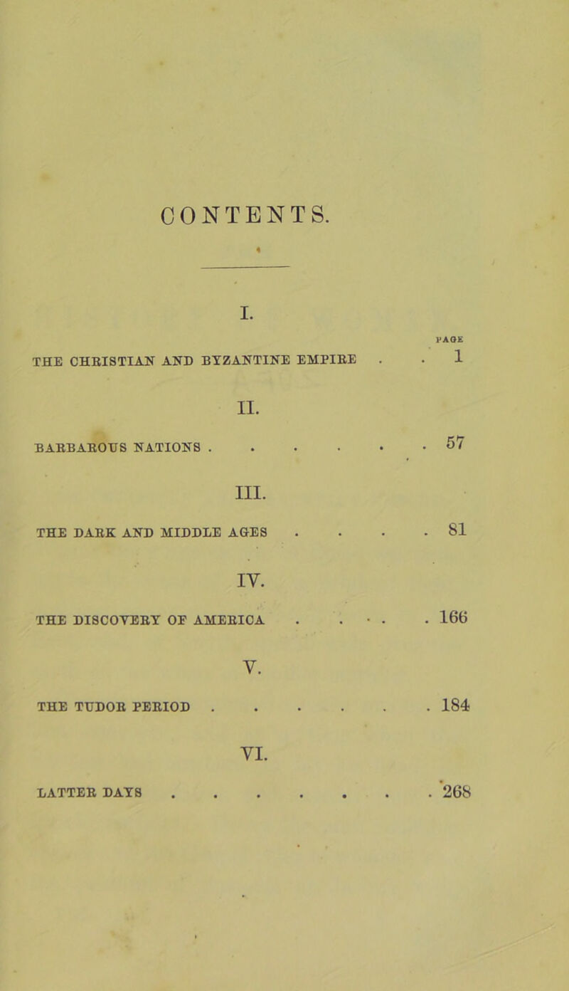 CONTENTS 4 I. PAO£ THE CHRISTIAN AND BYZANTINE EMPIRE . • 1 II. BARBAROUS NATIONS 67 III. THE DARK AND MIDDLE AGES . . . .81 IV. THE DISCOTERT OF AMERICA . . • . . 166 V. THE TUDOR PERIOD 184 VI. LATTER DAYS 268