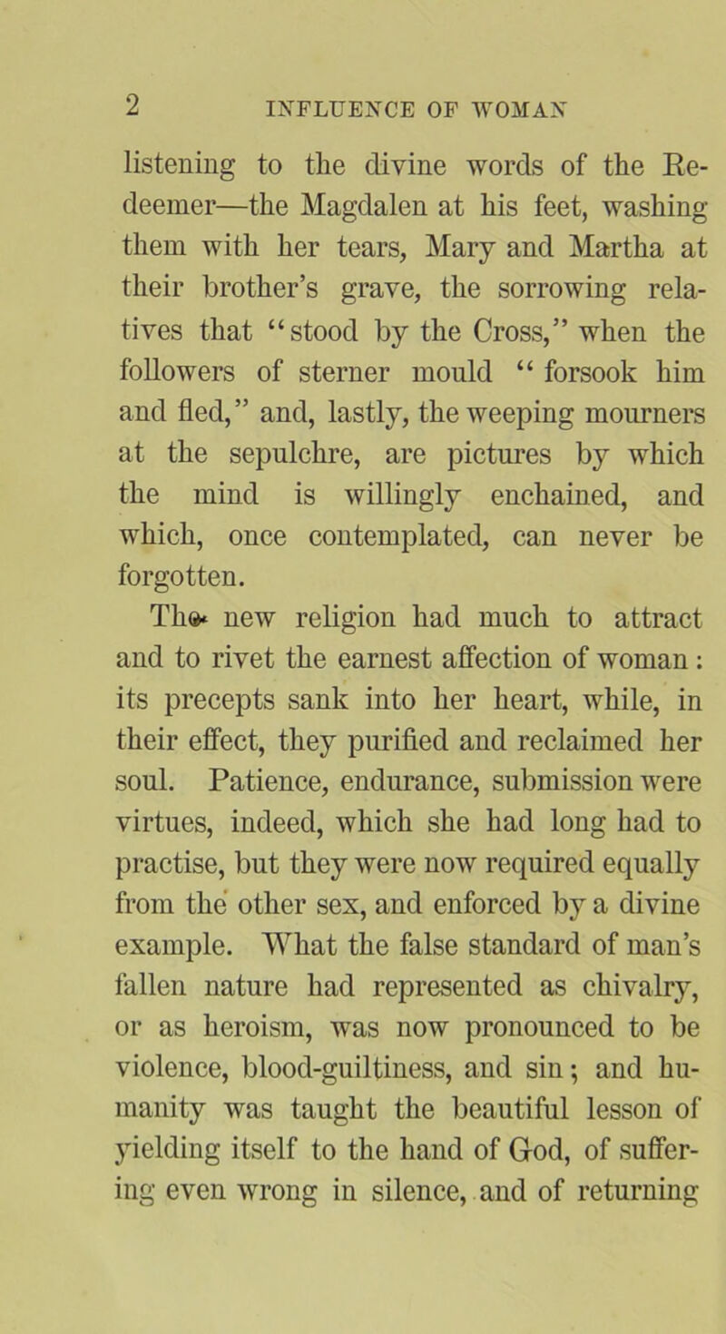 listening to the divine words of the Re- deemer—the Magdalen at his feet, washing them with her tears, Mary and Martha at their brother’s grave, the sorrowing rela- tives that “stood by the Cross,” when the followers of sterner mould “ forsook him and fled, ” and, lastly, the weeping mourners at the sepulchre, are pictures by which the mind is willingly enchained, and which, once contemplated, can never be forgotten. Th®* new religion had much to attract and to rivet the earnest affection of woman: its precepts sank into her heart, while, in their effect, they purified and reclaimed her soul. Patience, endurance, submission were virtues, indeed, which she had long had to practise, but they were now required equally from the other sex, and enforced by a divine example. What the false standard of man’s fallen nature had represented as chivalry, or as heroism, was now pronounced to be violence, blood-guiltiness, and sin; and hu- manity was taught the beautiful lesson of yielding itself to the hand of God, of suffer- ing even wrong in silence, and of returning