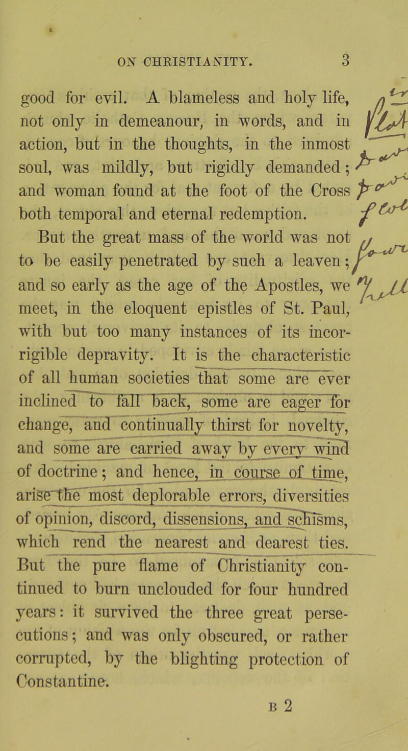 good for evil. A blameless and holy life, n not only in demeanour, in words, and in action, but in the thoughts, in the inmost ^ soul, was mildly, but rigidly demanded; ^ and woman found at the foot of the Cross P both temporal and eternal redemption. But the great mass of the world was not to be easily penetrated by such a leaven and so early as the age of the Apostles, we meet, in the eloquent epistles of St. Paul, with but too many instances of its incor- rigible depravity. It is the characteristic of all human societies that some are ever inclineT^ fall back, some are eager for change, and continually thirst for novelty. and some are carried away by every wind of doctrine; and hgTmgi, course of tiTne^ arige^Ee~most deplorable errors, diversities of opinion, discord, dissensions. and~scEisms. which rend th^ nearest^ and dearest ties. But the pure flame of Christianity con- tinued to burn unclouded for four hundred years: it survived the three great perse- cutions ; and was only obscured, or rather corniptcd, by the blighting protection of Constantine.