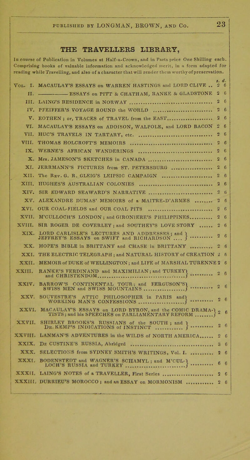 THE TRAVELLERS LIBRARY, In course of Publication in Volumes at Half*a-Crown, and in Parts price One Shilling each. Comprising books of valuable information and acknowledged merit, in a form adapted for reading while Travelling, and also of a character that will render them wortliy of preservation. s. d. 2 6 VOL. I. MACAULAY’S ESSAYS on WARREN HASTINGS and LORD CLIVE II. ESSAYS on PITT & CHATHAM, RANRE & GLADSTONE 2 III. LAING'S RESIDENCE in NORWAY 3 IV. PFEIFFER’S VOYAGE ROUND the WORLD 2 V. EOTHEN ; or, TRACES of TRAVEL from the EAST 2 VI. MACAULAY’S ESSAYS on ADDISON, WALPOLE, and LORD BACON 2 VII. HUC’S TRAVELS IN TaRTARY, etc 2 VIII. THOMAS HOLCROFT'S MEMOIRS 2 IX. WERNE’S AFRICAN WANDERINGS 2 X. Mrs. JAMESON’S SKETCHES in CANADA 2 XL JERRMANN’S PICTURES from ST. PETERSBURG 2 XII. The Rzv.G. R. GLEIG’S LEIPSIC CAMPAIGN 2 XIII. HUGHES’S AUSTRALIAN COLONIES 2 XIV. SIR EDWARD SEAWARD’S NARRATIVE 2 XV. ALEXANDRE DUMAS’ MEMOIRS of a MAITRE-D’ARMES 2 XVI. OUR COAL-FIELDS and OUR COAL PITS 2 XVII. M’CULLOCH’S LONDON; and GIRONIERE’S PHILIPPINES 2 XVm. SIR ROGER DE COVERLEY; and SOUTHEY’S LOVE STORY 2 XIX. LORD CARLISLE’S LECTURES AND ADDRESSES; and 1 „ JEFFREY’S ESSAYS on SWIFT and RICHARDSON .... J ^ XX. HOPE’S BIBLE in BRITTANY and CHASE in BRITTANY 2 XXL THE ELECTRIC TELEGRAPH; and NATURAL HISTORY of CREATION 2 XXII. MEMOlRofDUKEof WELLINGTON; and LIFE of MARSHAL TURENNE 2 .... 2 RANKE’S FERDINAND and MAXIMILIAN; and TURKEYl and CHRISTENDOM / XXIII. XXIV. XXV. XXVI. MACAULAY’S ESSAYS on LORD BYRON, and the COMIC DRAMAO „ TlSTS;and his SPEECHES on PARLIAMENTARY REFORM j and I BARROW’S CONTINENTAL TOUR; and FERGUSON’S\ SWISS MEN and SWISS MOUNTAINS j SOUVESTRE’S ATTIC PHILOSOPHER in PARIS and\ WORKING MAN’S CONFESSIONS / 2 6 XXVII. SHIRLEY BROOKS’S RUSSIANS of the SOUTH ; Db. KEMP’S INDICATIONS of INSTINCT XXVIII. LANMAN'S ADVENTURES In the WILDS of NORTH AMERICA 2 0 XXIX. De CUSTINE’S RUSSIA, Abridged 3 G XXX. SELECTION’S from SYDNEY SMITH’S WRITINGS, Vol. 1 2 6 XXXI. BODENSTEDT and WAGNER’S SCHAMYL ; and M’CUL-1 , - LOCH’S RUSSIA and TURKEY j ® ® XXXII. LAING’S NOTES of a TRAVELLER, nrsl Series 2 C XXXIII. DURRIEU’S MOROCCO; and an ESSAY on MORMONISM 2 0