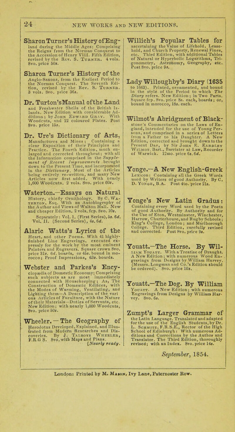 Sharon Turner’s History of Eng- Innd during the Middle i\gcs: Comprising the Reigns from the Norman Conquest to the Accession of Henry VIII. Fifth Kdition, revised by the Rev. S. ToftNEn,, 4vols. 8vo. price 509. Sharon Turner’s History of the Anglo-Snxons, from the F.arliest Period to the Norman Conquest. The Seventh Kdi- tion, revised by the Rev. S, Turner. 3 vols. Svo. price 36s. Dr. Turton’sManual ofthe Land and Freshwater Shells of the British Is- lands. New Edition with considerable Ad- ditions ; by John Edward Gray. With Woodcuts, and 12 coloured Plates. Post Svo. price ISs. Dr. Ure’s Dictionary of Arts, Manufactures and Mines : Containing n clear Exposition of their Principles and Practice. The Fourth Edition, much en- larged and corrected throughout; with all the Information comprised in the Supple- ment of Recent Improvements brought down to the Present Time, and incorporated in the Dictionary. Most of the Articles being entirely re-written, and many New Articles now first added. With nearly 1,600 Woodcuts. 2 vols. Svo, price 609. Waterton.—Essays on Natural History, chiefly Ornithology. ByC.WA- TBBTON, Esq. With an Autobiography of the Author and Views of Walton Hall. New and cheaper Edition. 2 vols. fcp. Svo. IO9. Separately: Vol. I. (First Series),o9. 6d. Vol, II. (Second Series), 4s. 6d. Alaric Watts’s Lyrics of the Heart, and other Poems. With 41 highly- finished Line Engravings, executed ex- pressly for the work by the most eminent Painters and Engravers. Square crown Svo, price 319. 6if. boards, or 459. bound in mo- rocco ; Proof Impressions, 639. boards. Webster and Parkes’s Ency- clopiediaof Domestic Economy; Comprising such subiects as are most Immediately connecten with Housekeeping; As, The Construction of Domestic Edifices, witli the Modes of Warming, Ventilating, and Lighting them—A Description of the vari ous Articlcsof Furniture, with the Nature of their Materials—Duties of Servants, etc. New Edition; with nearly 1,000 Woodcuts, Svo. price 509. Wheeler. — The Geography of (lerodotus Developed,Explained, and Illus- trated from Modern Researches and Dis- coveries. By J. Ta-Lboys Wuebler, F.R.G S. Svo. with Maps and Plans. [Nearly ready. Willich’s Popular Tables for ascertaining the Value of Lifehold, Lease- hold, ami Cnurch Property, Renewal Fines, etc. Third Edition, with additional Tables of Natural or Hyperbolic Logarithms, Tri- gonometry, Astronomy, Geography, etc. Post Svo. price 99. Lady Willoughby’s Diary (1635 to 1663). Printed, ornamented, and bound in the style of the Period to which The Dttfry refers. New Edition; in Two Parts. Square fcp. Svo. price 89. each, boards; or, bound in morocco, 189. each. Wilmot’s Abridgment of Black- stone's Commentaries on the Laws of En- gland, intended for the use of Young Per- sons, and comprised in a series of Letters from a Father to his Daughter. A New Edition, corrected and brought down to the Present Dav, by Sir John E. Eardlbt WiLMOT. Bart., Barrister at Law, Recorder of Warwick. 12mo. price 69. 6(<. Yonge.—A New English-Greek Lexicon: Containing nil the Greek Words used by Writers of good Authority. ByC, D.Yonoe, B.A. Post 4to. price 219. Yonge’s New Latin Gradus: Containing every Word used by the Poets of good Authority. By Authority and for the Use of Eton, Westminster, Winchester, Harrow, Charterhouse, and Rugby Schools; King’s College, London ; and Marlborough College. Third Edition, carefully revised and corrected. Post 8vo. price 9s. Youatt.—The Horse. By Wil- LIAM Youatt. With a Treatise of Draught. A New Edition ; with numerous Wood En- gravings from Designs by William Harvey. (Messrs. Longman and Co.’s Edition should be ordered). Svo. price IO9. Youatt.—The Dog. By William Youatt. A New Edition; with numerous Engravings from Designs by William Har- vey. Svo. 69. Zumpt’s Larger Grammar of the Latin Language. Translated and adapted for the use of the English Students, by Dr. L. ScHsiiTZ, F.R.S.E., Rector of the Iligh School of Edinburgh : With numerous Ad- ditions and Corrections by the Author and Translator. The Third Edition, thoroughly revised; with an Index. Svo. price 149. September j 1854. Xxindon: Printed by M. Maion« Ivy Lane, Paternoster Row.