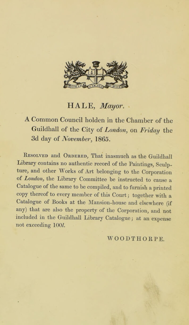 HALE, Mayor. A Common Council holden in the Chamber of the Guildhall of the City of London, on Friday the 3d day of November, 1865. Resolved and Ordered, That inasmuch as the Guildhall Library contains no authentic record of the Paintings, Sculp- ture, and other Works of Art belonging to the Corporation of London, the Library Committee be instructed to cause a Catalogue of the same to be compiled, and to furnish a printed copy thereof to every member of this Court; together with a Catalogue of Books at the Mansion-house and elsewhere (if any) that are also the property of the Corporation, and not included in the Guildhall Library Catalogue; at an expense not exceeding 100/. WOODTIIOEPE.