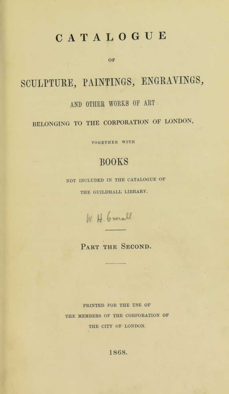 OF SCULPTURE, PAINTINGS, ENGRAVINGS, AND OTHER WORKS OE ART BELONGING TO THE CORPORATION OF LONDON, TOGETHER WITH BOOKS NOT INCLUDED IN THE CATALOGUE OF THE GUILDHALL LIBRARY. Part the Second. PRINTED FOR THE USE OF THE MEMBERS OF THE CORPORATION OF THE CITY OF LONDON. 1868.