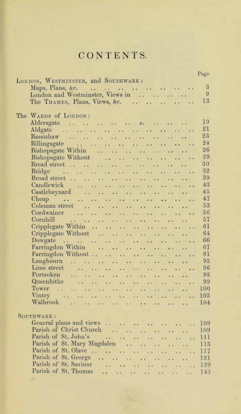 CONTENTS. Page London, Westminster, and Southwark : Maps, Plans, i*c 3 London and Westminster, Views in 9 The Thames, Plans, Views, #c 13 The Wards of London : Alder sgate * 19 Aldgate 21 Bassisliaw 23 Billingsgate 24 Bishopsgate Within 26 Bishopsgate Without 29 Bread street 30 Bridge 32 Broad street 39 Candlewick 43 Castlebaynard 45 Cheap 47 Coleman street 53 Cordwainer 56 Cornhill 57 Cripplegate Within 61 Cripplegate Without 64 Dowgate 66 Farringdon Within 67 Farringdon Without 81 Langbourn 95 Lime street 96 Portsoken 98 Queenhithe 99 Tower 100 Vintry 103 Walbrook 104 Southwark : General plans and views 109 Parish of Christ Church 109 Parish of St. John’s Ill Parish of St. Mary Magdalen 113 Parish of St. Olave 117 Parish of St. George 121 Parish of St. Saviour 129 Parish of St. Thomas 143