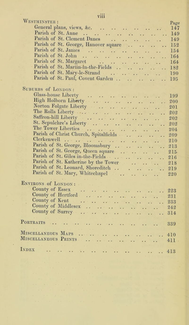VI11 Westminster : page General plans, views, fyc 147 Parish of St. Anne 149 Parish of St. Clement Danes 149 Parish of St. George, Hanover square 152 Parish of St. James 154 Parish of St. John 164 Parish of St. Margaret 164 Parish of St. Martin-in-the-Fields 182 Parish of St. Mary-le-Strand 190 Parish of St. Paul, Covent Garden 195 Suburbs of London : Glass-house Liberty 199 High Holborn Liberty 200 Norton Folgate Liberty 201 The Rolls Liberty • 202 Saffron-hill Liberty 202 St. Sepulchre’s Liberty 202 The Tower Liberties 204 Parish of Christ Church, Spitalfields 209 Clerlcemvell 210 Parish of St. George, Bloomsbury 218 Parish of St. George, Queen squai’e 215- Parish of St. Giles in-the-Piclds 216 Parish of St. Katherine by the Tower 218 Parish of St. Leonard, Shoreditch 219 Parish of St. Mary, Whitechapel 220 Environs of London : County of Essex 223 County of Hertford 231 County of Kent 233 County of Middlesex 242 County of Surrey .. ., 3X4 Portraits 33g Miscellaneous Maps 410 Miscellaneous Prints 411 Index 413