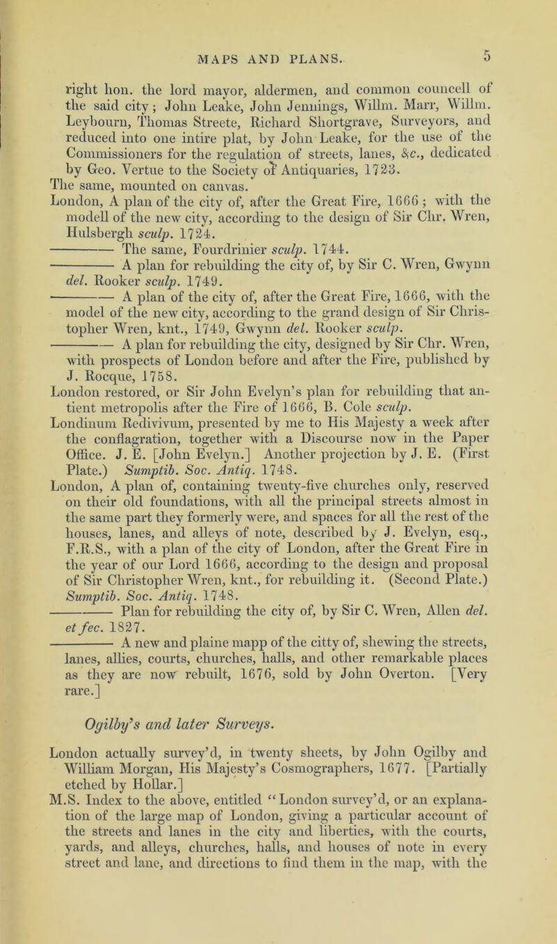 right lion, the lord mayor, aldermen, and common councell ol the said city; John Leake, John Jennings, Willm. Marr, Willm. Leybouru, Thomas Streete, Richard Shortgrave, Surveyors, and reduced into one in tire plat, by John Leake, for the use of the Commissioners for the regulation of streets, lanes, SiC., dedicated by Geo. Vertue to the Society o^ Antiquaries, 1723. The same, mounted on canvas. London, A plan of the city of, after the Great Fire, 1666 ; with the modell of the new city, according to the design of Sir Chr. Wren, Ilulsbergh sculp. 1724. The same, Fourdrinier sculp. 1744. A plan for rebuilding the city of, by Sir C. Wren, Gwynn del. Rooker sculp. 1749. A plan of the city of, after the Great Fire, 16G6, with the model of the new city, according to the grand design of Sir Chris- topher Wren, knt., 1749, Gwynn del. Rooker sculp. A plan for rebuilding the city, designed by Sir Chr. Wren, with prospects of London before and after the Fire, published by J. Rocque, 1758. London restored, or Sir John Evelyn’s plan for rebuilding that an- tient metropolis after the Fire of 1666, 13. Cole sculp. Londinum Redivivum, presented by me to His Majesty a week after the conflagration, together with a Discourse now' in the Paper Office. J. E. [John Evelyn.] Another projection by J. E. (First Plate.) Sumptib. Soc. Antiq. 174S. London, A plan of, containing twenty-five churches only, reserved on their old foundations, with all the principal streets almost in the same part they formerly were, and spaces for all the rest of the houses, lanes, and alleys of note, described by J. Evelyn, esq., F.R.S., with a plan of the city of London, after the Great Fire in the year of our Lord 1666, according to the design and proposal of Sir Christopher Wren, knt., for rebuilding it. (Second Plate.) Sumptib. Soc. Antiq. 1748. Plan for rebuilding the city of, by Sir C. Wren, Allen del. et fee. 1827. A new and plaine mapp of the citty of, shewing the streets, lanes, allies, courts, churches, halls, and other remarkable places as they are now rebuilt, 1676, sold by John Overton. [Very rare.] Oyilby’s and later Surveys. London actually survey’d, in twrenty sheets, by John Ogilby and William Morgan, His Majesty’s Cosmographers, 1677. [Partially etched by Hollar.] M.S. Index to the above, entitled “London survey’d, or an explana- tion of the large map of London, giving a particular account of the streets and lanes in the city and liberties, with the courts, yards, and alleys, churches, halls, and houses of note in every street and lane, and directions to find them in the map, with the