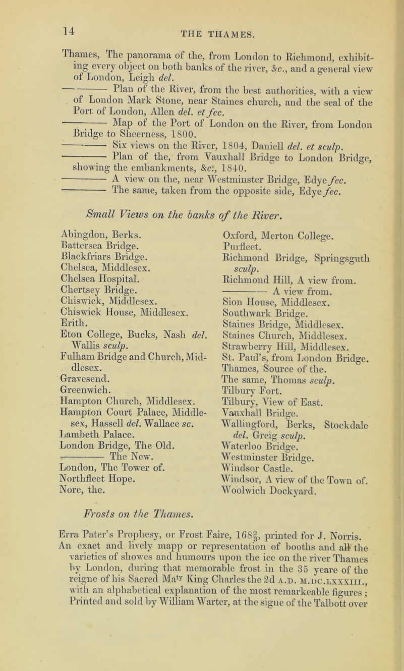 1 hames, The panorama of the, from London to Richmond, exhibit- ing every object on both banks of the river, Src., and a general view of London, Leigh del. Rian ot the River, from the best authorities, with a view of London Mark Stone, near Staines church, and the seal of the Pori; of London, Allen del. et fee. ' ” Map of the Port of London on the River, from London Bridge to Sheerness, 1800. Six views on the River, 1804, Daniell del. et sculp. Plan of the, from Vauxliall Bridge to London Bridge, showing the embankments, &ct, 1840. A view on the, near Westminster Bridge, Edye fee. ■ The same, taken from the opposite side, Edye fee. Small Views on the banks of the River. Abingdon, Berks. Battersea Bridge. Blackfriars Bridge. Chelsea, Middlesex. Chelsea Hospital. Chertsey Bridge. Chiswick, Middlesex. Chiswick House, Middlesex. Erith. Eton College, Bucks, Nash del. Wallis sculp. Fulham Bridge and Church, Mid- dlesex. Gravesend. Greenwich. Hampton Church, Middlesex. Hampton Court Palace, Middle- sex, Hassell del. Wallace sc. Lambeth Palace. London Bridge, The Old. The New. London, The Tower of. Nortlifleet Hope. Nore, the. Frosts on the Thames. Oxford, Merton College. Pui fleet. Richmond Bridge, Springsguth sculp. Richmond Hill, A view from. A view from. Sion House, Middlesex. Southwark Bridge. Staines Bridge, Middlesex. Staines Church, Middlesex. Strawberry Hill, Middlesex. St. Paul’s, from London Bridge. Thames, Source of the. The same, Thomas sculp. Tilbury Fort. Tilbury, View of East. Vauxliall Bridge. Wallingford, Berks, Stockdalc del. Greig sculp. Waterloo Bridge. Westminster Bridge. Windsor Castle. Windsor, A view of the Town of. Woolwich Dockyard. Erra Pater’s Prophesy, or Frost Faire, 168|, printed for J. Norris. An exact and lively mapp or representation of booths and all the varieties of showes and humours upon the ice on the river Thames by London, during that memorable frost in the 35 yeare of the reigne of his Sacred Ma‘y King Charles the 2d a.d. m.dc.lxxxiii., with an alphabetical explanation of the most remarkeable figures ; Printed and sold by William Wartcr, at the signe of the Talbott over