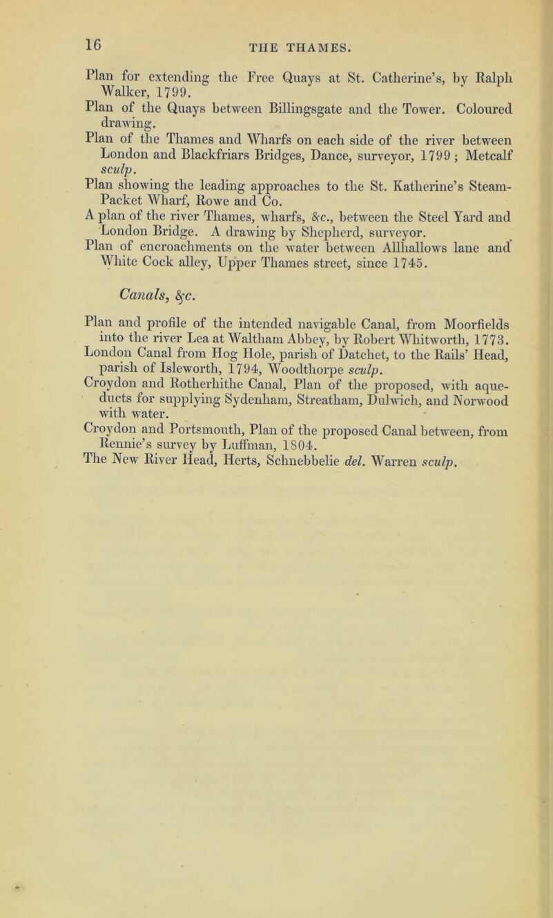 Plan for extending the Free Quays at St. Catherine’s, by Ralph Walker, 1799. Plan of the Quays between Billingsgate and the Tower. Coloured drawing. Plan of the Thames and Wharfs on each side of the river between London and Blackfriars Bridges, Dance, surveyor, 1799; Metcalf sculp. Plan showing the leading approaches to the St. Katherine’s Steam- Packet Wharf, Rowe and Co. A plan of the river Thames, wharfs, (See., between the Steel Yard and London Bridge. A drawing by Shepherd, surveyor. Plan of encroachments on the water between Allhallows lane and White Cock alley. Upper Thames street, since 1745. Canals, fyc. Plan and profile of the intended navigable Canal, from Moorfields into the river Lea at Waltham Abbey, by Robert Whitworth, 1773. London Canal from Hog Hole, parish of Datchet, to the Rails’ Head, parish of Isleworth, 1794, Woodthorpe sculp. Croydon and Rotherhithe Canal, Plan of the proposed, with aque- ducts for supplying Sydenham, Streatham, Dulwich, and Norwood with water. Croydon and Portsmouth, Plan of the proposed Canal between, from Rennie’s survey by Luffman, 1804. The New River Head, Herts, Schnebbelie del. Warren sculp.