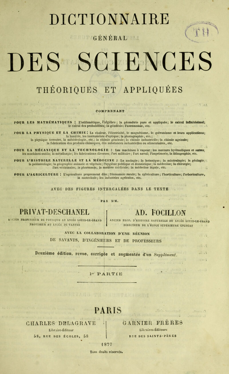 COMPRENANT l’OÇR LES MATHÉMATIQUES : L’arithmétique, l’algèbre ; la géométrie pure et appliquée; le calcul infinitésimal; le calcul des probabilités; la géodésie: l’astronomie, etc. • POUR LA PHYSIQUE ET LA CHIMIE I La chaleur, l’électricité, le magnétisme, le galvanisme et leurs applications; la lumière, les instruments d’optique; la photographie, etc.; la physique terrestre, la météorologie, etc.; la chimie générale; la chimie industrielle; la .chimie agricole; la fabrication des produits chimiques, des substances industrielles ou alimentaires, etc. POUR LA MÉCANIQUE ET LA TECHNOLOGIE t Les machines à vapeur ; les moteurs hydrauliques et autres; les machines-outils; la métallurgie ; les fabrications diverses; l’art militaire; l’art naval; l’imprimerie, la lithographie, etc. POUR L’HISTOIRE NATURELLE ET LA MÉDECINE La zoologie; la botanique; la minéralogie; la géologie; . lu paléontologie; la géographie animale et végétale; l’hygiène publique et domestique; la médecine; la chirurgie; l’art vétérinaire; la pharmacie; la matière médicale; la médecine légale, etc. POUR L’AGRICULTURE l L’agriculture proprement dite ; l’économie rurale; la sylviculture; l’horticulture; l’arboriculture, la zootechnie;- les industries agricoles, etc. AVEC DES FIGURES INTERCALÉES DANS LE TEXTE . PAU MM. PRIVAT-DESCHANEL i-'.CnîN PROFESSEUR DE PHYSIQUE AU LYCÉE LOUIS-LE-GRAi\D ! PROVISEUR AU LYCÉE DE VANVES AD. EOCILLON ancien prof, d’histoire naturelle DU LYCÉE LOUIS-LK-ORANO DIRECTEUR DE l’ÉCOLE SUPÉRIEURE COLÜERT • • AVEC LA COLLABORATION D’UNE RÉUNION DE SAVANTS, D’INGÉNIEURS ET DE PROFESSEURS Deuxième édition, revue, corrigée et augmentée d’un Supplément. T 1’»* PARTIE PARIS CHARLES DERAGRAVE ; Libraire-Éditeur 58, RUE DES ÉCOLES, 58 GARNIER FRERES Lib.’aires-Éditeurs RUE DES SAINTS-PÈRES I 8 -7-7 Tous droits réservés