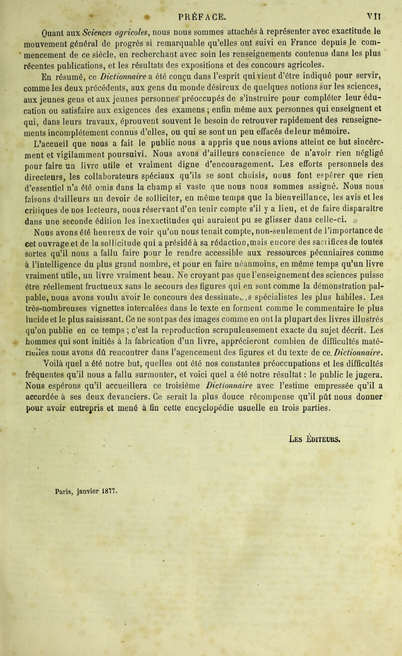 Quant Sciences agricoles^ nous nous sommes attachés à représenter avec exactitude le mouvement général de progrès si remarquable qu’elles ont suivi en France depuis le com- mencement de ce siècle, en recherchant avec soin les renseignements contenus dans les plus récentes publications, et les résultats des expositions et des concours agricoles. En résumé, ce Dictionnaire a été conçu dans l’esprit qui vient d’être indiqué pour servir, comme les deux précédents, aux gens du monde désireux de quelques notions sur les sciences, aux jeunes gens et aux Jeunes personnes préoccupés de s’instruire pour compléter leur édu- cation ou satisfaire aux exigences des examens ; enfin même aux personnes qui enseignent et qui, dans leurs travaux, éprouvent souvent le besoin de retrouver rapidement des renseigne- ments incomplètement connus d’elles, ou qui se sont un peu effacés de leur mémoire. L’accueil que nous a fait le public nous a appris que nous avions atteint ce but sincère- ment et vigilamment poursuivi. Nous avons d’ailleurs conscience de n’avoir rien négligé pour faire un livre utile et vraiment digne d’encouragement. Les efforts personnels des directeurs, les collaborateurs spéciaux qu’ils se sont choisis, nous font espérer que rien d’essentiel n’a été omis dans la champ si vaste que nous nous sommes assigné. Nous nous faisons d’ailleurs un devoir de solliciter, en môme temps que la bienveillance, les avis et les critiques de nos lecteurs, nous réservant d’en tenir compte s’il y a lieu, et de faire disparaître dans une seconde édition les inexactitudes qui auraient pu se glisser dans celle-ci. Nous avons été heureux de voir qu’on nous tenait compte, non-seulement de l’importance de cet ouvrage et de la sollicitude qui a présidé à sa rédaction,mais encore des sacrifices de toutes sortes qu’il nous a fallu faire pour le rendre accessible aux ressources pécuniaires comme à l’intelligence du plus grand nombre, et pour en faire néanmoins, en même temps qu’un livre vraiment utile, un livre vraiment beau. Ne croyant pas que l’enseignement des sciences puisse être réellement fructueux sans le secours des figures qui en sont comme la démonstration pal- pable, nous avons voulu avoir le concours des dessinâtes..s spécialistes les plus habiles. Les très-nombreuses vignettes intercalées dans le texte en forment comme le commentaire le plus lucide et le plus saisissant. Ce ne sont pas des images comme en ont la plupart des livres illustrés qu’on publie en ce temps ; c’est la reproduction scrupuleusement exacte du sujet décrit. Les hommes qui sont initiés à la fabrication d’un livre, apprécieront combien de difficultés maté- rielles nous avons dû rencontrer dans l’agencement des figures et du texte de co,. Dictionnaire, Voilà quel a été notre but, quelles ont été nos constantes préoccupations et les difficultés fréquentes qu’il nous a fallu surmonter, et voici quel a été notre résultat : le public le jugera. Nous espérons qu’il accueillera ce troisième Dictionnaire avec l’estime empressée qu’il a accordée à ses deux devanciers. Ce serait la plus douce récompense qu’il pût nous donner pour avoir entrepris et mené à fin cette encyclopédie usuelle en trois parties. Les ÉniTEüftS. Paris, janvier' 187t.