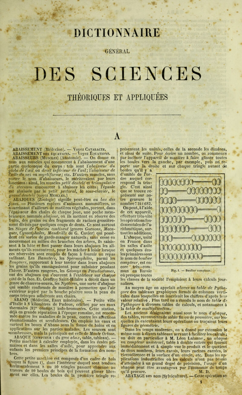 DICTIONNAIRE GÉNÉRAL DES SCIENCES THÉORIQUES ET APPLIQUÉES ABAISSEMENT (Médecine). — Voyez Cataracte. ABAISSEMENT des équations. — Voyez Équations. ABAISSEURS (Muscles) (Anatomie). — On donne ce nom aux muscles qui concourent à l’abaissement d’une partie quelconque du corps : tels sont Yabaisseur du globe de Vœil ou droit inférieur de l’œil ; Yabaisseur de l’aile du nez ou myrtiforme; etc. D’autres muscles, sans porter le nom d’abaisseurs, le mériteraient par leurs fonctions : ainsi, les muscles dentelé et triangulaire du sternum concourent à abaisser les côtes; l’épaule est abaissée par le petit pectoraf le sous-clavier^ le grand dentelé (voyez Muscles.) ABAJOUES (Zoologie) signifie peut-être au bas des joues. — Plusieurs espèces d’animaux mammifères, se nourrissant d’ailleurs de matières végétales, portent, dans l’épaisseur des chairs de chaque joue, une poche mem- braneuse nommée abajoue., où ils mettent en réserve des fruits, des grains ou des fragments de racines grossière- ment divisés par quelques coups de dents. Ce sont surtout les Singes de Vancien continent (genres Guenons, Maca- ques, Cynocéphales, Mandrills de G. Cuvier) qui possè- dent ces sortes de garde-manger naturels ; sans cesse en mouvement au milieu des branches des arbres, ils saisis- sent à la hâte et font passer dans leurs abajoues les ali- ments qu’ils rencontrent, pour les mâcher à loisir lorsque ces réservoirs sont remplis de façon à fournir un repas suffisant. Les Hamsters., les Spermophiles, parmi les Rongeurs, rapportent à leur terrier dans leurs abajoues les grains qu’ils emmagasinent pour subsister pendant l’hiver. D’autres rongeurs, les Géomys ou Pseudostomes, ont des abajoues qui s’ouvrent à l’extérieur sur chaque côté de la face. Et. Geoffroy Saint-Hilaire a décrit dans un genre de chauves-souris, les Nyctères, une sorte d’abajoue (}ui semble conformée de manière à permettre que l’air extérieur a^^piré par la bouche pénètre sous la peau du corps très-peu adhérente aux chairs. ^ABANO (Médecine, Eaux minérales). — Petite ville d’Italie à 8 kilomètres de Padoue, célèbre par ses eaux thermales (82 centigr.) iodo-bromurées. Cette station, déjà en grande réputation à l’époque romaine, est renom- mée contre les maladies de la peau, contre les aflFections rhumatismales et scrofuleuses. On emploie les eaux et surtout les boues d’Abano sous la forme de bains et en applications sur les parties malades. Les sources sont «•nombreuses, mais la principale est celle de Monte Ortone. ABAQUE (compteur : du grec abax, table, tableau). — Petite machine à calculer employée, dans les écoles pri- maires et dans les salles d’asile, pour apprendre aux enfants les premiers principes de la formation des nom- bres. Cette petite machine est composée d’un cadre de bois D’oy^z la figure 1), dans l’intérieur duquel sont tendues horizontalement 8 ou 10 tringles passant chacune au travers de 10 boules de bois qui peuvent glisser libre- ment sur elles. Les boules de la première tringle re- 1 présentent les unités, celles de la seconde les dizaines, et ainsi de suite. Pour écrire un nombre, on commence par incliner rg,ppareil de manière à faire glisser toutes les boules vers la gauche, par exemple, puis on re- porte sur la droite et sur chaque tringle autant de boules qu’il y a d’unités de l’or- dre auquel cor- respond la trin- gle. C’est ainsi que se trouve re- présenté sur no- tre gravure le nombre 7 341 682. On peut, à l’aide de cet appareil, effectuer très-vite les opérations fon- damentales de l’a- rithmétique, sur- tout les additions. L’abaque, usité en France dans les salles d’asile et quelques éco- les primaires sous le nom de boulier compteur, est en- core très-com- mun en Russie où presque toutes les classes de la société l’emploient à leurs calculs jour- naliers. Au moyen âge on appelait abacus ou table de Pytha- gore des tableaux graphiques formés de colonnes verti- cales dans lesquelles on inscrivait les chiffres d’après leur valeur relative . Plus tard on a étendu le nom de table de Pythagore à diverses tables de calculs, et notamment à la table de multiplication. Les anciens désignaient aussi sous le nom érabaque, des tables, recouvertes de sable fin ou de poussière, sur les- quelles ils exécutaient leurs opérations ou traçaient leurs figures de géométrie. Dans les temps modernes, on a donné par extension le même nom à divers tableaux servant à faciliter les calculs ; on doit en particulier à M. Léon Lalanne, un abaque ou compteur universel, table à double entrée qui fournit immédiatement et à simple vue le produit et le quotient de deux nombres, leurs carrés, leurs racines carrées, la circonférence et la surface d’un cercle, etc. Dans les ap- plications industrielles où les calculs n’ont pas besoin d’atteindre à un grand degré de précision, l’usage d’un abaque peut être avantageux par l’économie de temps qu’il procure. M. D. ABATAGE des bois (Sylviculture). — Cette opération se Fig. 1. — Boulier compteur.