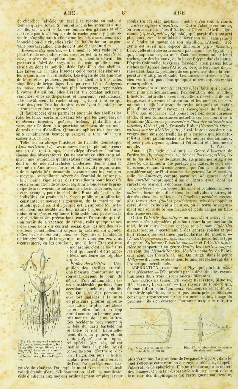 et chercher l’alvéole qui recèle sa récolte en palpant tout ce qui l’entoure. Si l’on retranche les antennes à une abeille, on la voit se laisser tomber des gâteaux et elle ne tarde pas à s’échapper de la ruche pour n’y plus re- venir ; s’appliquant à elle-même les lois draconiennes de la société où elle vit, elle s’exile de l’habitation où, ne pou- vant plus travailler, elle devient une charge inutile. Ennemis des oMilles. — L’ennemi le plus redoutable peut-être de ces industrieux insectes est la teigne de la cire, espèce de papillon dont la chenille détruit les gâteaux à l’abri de longs tubes de soie qu’elle se con- struit et dont la solidité défie l’aiguillon des abeilles. Les larves de certains insectes coléoptères, les clairons, leurs sont aussi fort nuisibles. Les dégâts de ces ennemis de leurs cités poussent parfois les abeilles à des actes singuliers de brigandage. Les pauvres bêtes émigrent en masse vers des ruches plus heureuses ; repoussées à coups d’aiguillon, elles livrent un combat acharné ; vaincues, elles se dispersent et meurent; victorieuses, elles envahissent la ruche attaquée, tuent tout ce qui reste des premières habitantes, et enlèvent le miel pour le transporter dans leur ruche. Il faut encore citer parmi les ennemis des abeilles les rats, les loirs, certains oiseaux tels que les guêpiers; de nombreux insectes, guêpes, frelons, philanthe api- vore, etc : Ce dernier approvisionne chacun de ses œufs de trois corps d’abeilles. Quant au sphinx tête de mort, on a certainement beaucoup exagéré le tort qu’il peut causer aux ruches. Telle est en abrégé l’histoire de l’abeille domestique [Apis mellifica, L.). Les mœurs de ce peuple industrieux ont eu, de tout temps, le privilège d’exciter l’enthou- siasme des observateurs. On ne saurait en effet trop ad- mirer une réunion de qualités aussi nombreuses que celles dont un de nos naturalistes modernes donne ainsi le résumé : u Amour de l’ordre et du travail ; organisation « delà spécialité; économie savante dans les voies et (( moyens ; surveillance sévère de l’emploi du trésor pu- (( blic; haine vigoureuse des travailleurs pour les oisifs (( et extermination de ceux-ci ; légitimité fondée sur le prin- « cipe de la souveraineté nationale; affection dévouée, sans « être aveugle, pour le chef de l’État; abnégation des « individus au profit de la chose publique ; application « constante, et souvent rigoureuse, de la maxime qui « établit que le salut du peuple est la suprême loi ; atta- « chôment inaltérable au lieu natal; horreur de l’inva- <( sion étrangère et vigilance infatigable aux portes de la <( cité; admirables précautions contre l’anarchie qui ré- « sulterait de la vacance du trône; voilà quelques-unes «> des conditions du contrat social que les abeilles exé- « cutent ponctuellement depuis la création du monde. « Ces insectes étaient, chez les Égyptiens, l’emblème « hiéroglyphique de la royauté ; mais vous pourrez vous « convaincre, en les étudiant, que si leur État est une (( monarchie, c’est celle-là sur- <( tout qui mérite d’être appe- « léela meilleure des républi- « ques. » Piqûre des abeilles. —L’ai- guillon des abeilles produit une blessure douloureuse qui souvent devient le point de départ d’un inflammation as- sez considérable, parfois même occasionne quelque peu de fiè- vre. On a vu des personnes être fort malades à la suite de plusieurs piqûres simulta- nées faites par plusieurs abeil- les et si elles étaient en trop grand nombre un homme pour- rait mourir de leurs suites. Ces accidents proviennent à la fois du dard barbelé qui se brise et reste habituelle- ment dans la piqûre, et du venin préparé par un appa- rie CabeUi^rès^-liw^ reil spécial (/iy. 15), qui est OU aiguillon.— Glande à ve- instlllG Q^nS Ici plctlG. AviSSl niri. —Y, Réservoir et condiiii. conscille-t-on d’cxtraire d’a- — a, a, h. Derniers anneaux de , i i9 • *n • j i» rabriomen. - ee, Basedelaiguil- bord 1 aigUlllOll, puiS de frottCr Ion. la plaie avec de l’huile ou avec de l’eau fraîche légèrement ai- guisée de vinaigre. On emploie aussi avec succès l’alcali volatil étendu d’eau. L’inflammation, si elle se manifeste cède d’ailleurs aux moyens ordinairement employés pour combattre cet état morbide quelle qu’en soit la cause. Autres espèces d’abeilles. — Outre l’abeille commune, on trouve sur les côtes d’Italie, en Grèce : l’Abeille ligu- rienne [Apis ligustica, Spinola), qui paraît d’un naturel plus doux, car elle se laisse enlever son miel sans jamr’s se défendre au moyen de son aiguillon. L’Abeille d É- gypte est aussi une espèce différente (Ajow fasciata, Latr.), elle était élevée avec soin par les anciens Égyptiens, qui, chaque année, au mois d’octobre, remontaient leurs ruches, sur des bateaux, de la basse Égypte dans la haute. D’après Columelle, les Grecs faisaient aussi passer leurs ruches de l’Achaïe dans l’Attique, lorsque les fleurs dispa- raissaient dans la première de ces provinces dont la tem- pérature était plus chaude. Les autres contrées de l’an- cien continent possèdent quelques autres espèces moins remarquables. On trouvera au mot Apiculture, les faits qui concer- nent plus particulièrement l’exploitation des abeilles. L’histoire naturelle de ces merveilleux insectes a de tout temps excité vivement l’attention, et les anciens en con- naissaient déjà beaucoup de traits auxquels se mêlait plus d’une erreur (voyez les Géorgiques de Virgile, 1. IV). Les modernes ont poussé fort loin cette curieuse étude^ et nos connaissances actuelles sont surtout dues à Réaumur pour servir à Vhistoire naturelle des insectes, 1734-42), et à François Huber (NoimeZ/e^ Obser- vations sur les abeilles, 1792, 2 vol. in-8°) : ces deux ou- vrages sont sans contredit les plus curieux que les natu- ralistes aient jamais écrits sur les mœurs des animaux, et nous y renvoyons également l’étudiant et l’homme du monde. L. Fair. Abeille (Zoologie classique). — Genre à'Insectes de l’ordre des Hyménoptères, ^Qciionû.e.’s, Porte-aiguillon, fa- mille des Mellifères de Latreille. Le grand genre ou Abeille, de Linné, a été partagé par Latreille en 2 sec- tions comprenant 45 sous-genres, que l’on a coutume de considérer aujourd’hui comme des genres. La 2® section, celle Apiaires, compte parmi ses 37 genres, celui des Abeilles proprêment dites ou genre Apis, dont les caractères peuvent s’énoncer ainsi : Caractères : — An/e/meAfiliformes et coudées; mandi- bules en forme de cuiller chez les individus neutres, bi- dentées chez les mâles et les femelles ; premier omticle des tarses des jambes postérieures très-développé et carré, dans les individus neutres, où il porte intérieure- ment une sorte de brosse formée de poils rangés en ban- des transversales. Outre Vabeille domestique ou mouche à miel, et les autres espèces signalées plus haut pour la production du miel, le vulgaire désigne encore sous le nom à'abeilles divers insectes appartenant à des genres voisins et que font remarquer certaines particularités de mœurs. — L’A beilleperce-bois ou menuisière est aujourd’hui le type du genre Xylocope;VAbeille maçonne et VAbeille tapis- sière se rapportent au genre Osmie; Abeilles coupeu- ses sont des Mégachiles;\Qs Abeilles nomades de Fabri- cius sont des Cucullines, etc. On range dans le genre Mélipone diverses espèces dont le miel est recherché dans l’Amérique méridionale. ABERRATION (Astronomie et Physique), du latin aber- rare, s’écarter. — Effet produit par la déviation des rayons lumineux dans trois circonstances différentes. Aberration de sphéricité (voyez Réflexion, Miroirs, Réfraction, Lentilles). — Les rayons de lumière qui, émanant d’un point lumineux, viennent se réfléchir sur un miroir sphérique, ne vont pas tous«après la réflexion converger rigoureusement en un même point, image du premier ; ils s’en écartent d’autant plus que le miroir a Fi'^. 16. — Aberration de sphe- Fig. 17, — Aberration de sphéri- ° ricité dans un miroir. cité dans une lentille. plusd’étendue. La grandeur de respace«ô(/iy. 16), dansle- quel s’effectue cette réunion des rayons réfléchis, s’appelle I l’aberration de sphéricité. Elle nuit beaucoup à la netfeté des images. On la fait disparaître soit en plaçant devant 1 le miroir des diaphragmes qui restreignent son étendue,