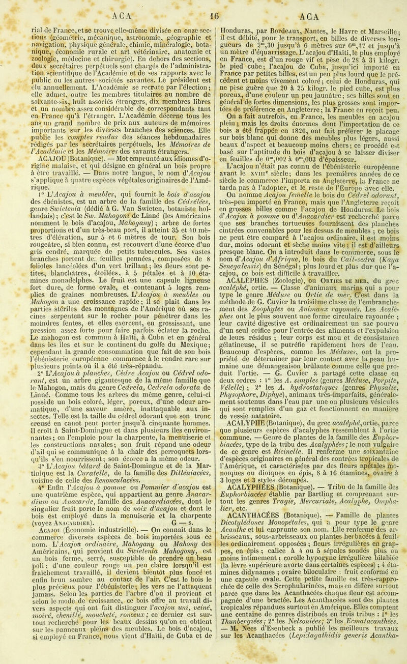 rial de France, et se trouve elle-même divisée en onze sec- tions (géométrie, mécanique, astronomie, géographie et navigation, physique générale, chimie, minéralogie, bota- nique, économie rurale et art vétérinaire, anatomie et zoologie, médecine et chirurgie). En dehors des sections, deux secrétaires perpétuels sont chargés de l’administra- tion scientifique de l’Académie et de ses rapports avec le public ou les autres sociétés savantes. Le président est élu annuellement. L’Académie se recrute par l’élection ; elle admet, outre les membres titulaires au nombre de soixante-six, huit associés étrangers, dix membres libres et un nombre assez considérable de correspondants tant en France qu’à l’étrangèr. L’Académie décerne tous les ans un grand nombre de prix aux auteurs de mémoires importants sur les diverses branches des sciences. Elle publie les comptes rendus des séances hebdomadaires rédigés par les secrétaires perpétuels, les Mémoires de VAcadémie et les Mémoires des savants étrangers. ACAJOU (Botanique). — Mot emprunté aux idiomes d’o- rigine malaise, et qui désigne en général un bois propre à être travaillé. — Dans notre langue, le nom A!Acajou s’applique à quatre espèces végétales originaires de l’Amé- rique. 1° Acajou à meubles, qui fournit le bois d’acajou des ébénistes, est un arbre de la famille des Cédrélées, genre Swietenia (dédié à G. Van Swieten, botaniste hol- landais) ; c’est le Sw. Mahogoni de Linné (les Américains nomment le bois d’acajou, Mahogany) ; arbre de fortes proportions et d’un très-beau port, il atteint 35 et 40 mè- tres d’élévation, sur 5 et G mètres de tour. Son bois rougeâtre, si bien connu, est recouvert d’une écorce d’un gris cendré, marquée de petits tubercules. Ses vastes branches portent de,, feuilles pennées, composées de 8 folioles lancéolées d’un vert brillant ; les fleurs sont pe- tites, blanchâtres, étoilées, à 5 pétales et à 10 éta- mines monadelphes. Le fruit est une capsule ligneuse fort dure, de forme ovale, et contenant 5 loges rem- plies de graines nombreuses. HAcajou à meubles ou Maliogon a une croissance rapide ; il se plaît dans les parties stériles des montagnes de l’Amérique où ses ra- cines serpentent sur le rocher pour pénétrer dans les moindres fentes, et elles exercent, en grossissant, une pression assez forte pour faire parfois é^clater la roche. Le mahogon est commun à Haïti, à Cuba et en général dans les îles et sur le continent du golfe du Mexique; cependant la grande consommation que fait de son bois l’ébénisterie européenne commence à le rendre rare sur plusieurs points où il a été très-répandu. 2° Acajou à planches, Cèdre Acajou ou Cédrel odo- rant, est un arbre gigantesque de la môme famille que le Mahogon, mais du genre Cedrela, Cedrela odorata de Linné. Gomme tous les arbres du môme genre, celui-ci possède un bois coloré, léger, poreux, d’une odeur aro- matique, d’une saveur amère, inattaquable aux in- sectes. Telle est la taille du cédrel odorant que son tronc creusé en canot peut porter jusqu’à cinquante hommes. Il croît à Saint-Domingue et dans plusieurs îles environ- nantes; on l’emploie pour la charpente, la menuiserie et les constructions navales ; son fruit répand une odeur d’ail qui se communique à la chair des perroquets lors- qu’ils s’en nourrissent ; son écorce a la môme odeur. 3“ VAcajou bâtard de Saint-Domingue et de la Mar- tinique est la Curatelle, de la famille des Dilléniacées, voisine de celle des Renonculacées. 4“ Enfin VAcajou à pomme ou Pommier d'acajou est une quatrième espèce, qui appartient au genre Anacar- dium ou Anacarde, famille des Anacardiacées, dont le singulier fruit porte le nom de noix d’acajou et dont le bois est employé dans la menuiserie et la charpente (voyez Anacardier). G — s. Acajou (Économie industrielle). — On connaît dans le commerce diverses espèces de bois importées sous ce nom. Acajou ordinaire, Mahogany ou Mahony des Américains, qui provient du Swietenia Mahogany, est un bois ferme, serré, susceptible de prendre un beau poli ; d’une couleur rouge un peu claire lorsqu’il est fraîchement travaillé, il devient bientôt plus foncé et enfin brun sombre au contact de l’air. C’est le bois le plus précieux pour l’ébénisterie; les vers ne l’attaquent jamais. Selon les parties de l’arbre d’où il provient et selon le mode de croissance, ce bois offre au travail di- vers aspects qui ont fait distinguer Vacajou uni, veiné, moiré, chenillé, moucheté, ronceux; ce dernier est sur- tout recherché pour les beaux dessins qu’on en obtient sur les panneaux pleins des meubles. Le bois d’acajou, si employé en France, nous vient d’Haïti, de Cuba et de ! Honduras, par Bordeaux, Nantes, le Havre et Marseille ; il est débité, pour le transport, en billes de diverses lon- gueurs de 2“,30 jusqu’à 6 mètres sur 0“,32 et jusqu’à un mètre d’équarrissage. L’acajou d’Haïti, le plus employé en France, est d’un rouge vif et pèse de 28 à 3 i kilogr. le pied cube; l’acajou de Cuba, jusqu’ici importé en France par petites billes, est un peu plus lourd que le pré- cédent et moins vivement coloré ; celui de Honduras, qui ne pèse guère que 20 à 25 kilogr. le pied cube, est plus poreux, d’une couleur un peu jaunâtre; ses billes sont en général de fortes dimensions, les plus grosses sont impor- tées de préférence en Angleterre ; la France en reçoit peu. On a fait autrefois, en France, les meubles en acajou plein ; mais les droits énormes dont l’importation de ce bois a été frappée en i82G, ont fait préférer le placage sur bois blanc qui donne des meubles plus légers, aussi beaux d’aspect et beaucoup moins chers ; ce procédé est basé sur l’aptitude du bois d’acajou à se laisser diviser en feuilles de 0“,002 à 0“,003 d’épaisseur. L’acajou n’était pas connu de l’ébénisterie européenne avant le xviii® siècle; dans les premières années de ce siècle le commerce l’importa en Angleterre, la France ne tarda pas à l’adopter, et le reste de l’Europe avec elle. On nomme Acajou femelle le bois du Cédrel odorant, très-peu importé en France, mais que l’Angleterre reçoit en grosses billes comme l’acajou de Honduras. Le bois à'Acajou à pomme ou âéAnacardier est recherché parce que ses branches tortueuses fournissent des planches cintrées convenables pour les dessus de meubles ; ce bois ne peut être comparé à l’acajou ordinaire, il est moins dur, moins odorant et sèche moins vite ; il est d’ailleurs presque blanc. On a introduit dans le commerce, sous le nom àéAcajou d’Afrique, le bois du Cail-sedra {Raya Senegalensis) du Sénégal ; plus lourd et plus dur que l’a- cajou, ce bois est difficile à travailler. AGALÈPHES (Zoologie), ou Orties de mer, du grec acalêphê, ortie. — Classe d’animaux marins qui a pour type le genre Méduse ou Ortie de mer. C’est dans la méthode de G. Cuvier la troisième classe de l’embranche- ment des Zoophytes ou Animaux rayonnés. Les Acalè- plies ont le plus souvent une forme circulaire rayonnée ; leur cavité digestive est ordinairement un sac pourvu d’un seul orifice pour l’entrée des aliments et l’expulsion de leurs résidus ; leur corps est mou et de consistance gélatineuse, il se putréfie rapidement hors de l’eau. Beaucoup d’espèces, comme les Méduses, ont la pro- priété de déterminer par leur contact avec la peau hu- maine une démangeaison brûlante comme celle que pro- duit l’ortie. — G. Cuvier a partagé cette classe en deux ordres : i° les A. simples (genres Méduse, Porpite, Vélelle) ; 2° les A. hydrostatiques (genres Physalie, Physophore,Diphye), animaux très-imparfaits, générale- ment soutenus dans l’eau par une ou plusieurs vésicules qui sont remplies d’un gaz et fonctionnent en manière de vessie natatoire. ACALYPHE (Botanique), du grec acalêphê,ortie, parce que plusieurs espèces d’acalyphes ressemblent à l’ortie commune. — Genre de plantes de la famille des Euphor- biacées, type de la tribu des Acalyphées ; le nom vulgaire de ce genre est Ricinelle. Il renferme une soixantaine d’espèces originaires en général des contrées tropicales de l’Amérique, et caractérisées par des fleurs apétales mo- noïques ou dioïques en épis, 8 à 16 étamines, ovaire à 3 loges et 3 styles découpés. ACALYPHÉES (Botanique). — Tribu de la famille des Euphorbiacées établie par Bartling et comprenant sur- tout les genres Tragie, Mercuriale, Acalyphe, Ompha- lier, etc. ACANTHACÉES (Botanique). — Famille de plantes Dicotylédones Monopétales, qui a pour type le genre Acanthe et lui emprunte son nom. Elle renferme des ar- brisseaux, sous-arbrisseaux ou plantes herbacées à feuil- les ordinairement opposées ; fleurs irrégulières en grap- pes, en épis ; calice à 4 ou 5 sépales soudés plus ou moins intimement ; corolle hypogyne irrégulière bilabiée (la lèvre supérieure avorte dans certaines espèces) ; 4 éta- mines didynames ; ovaire biloculaire ; fruit conformé en une capsule ovale. Cette petite famille est très-rappro- chée de celle des Scrophularinées, mais en diffère surtout parce que dans les Acanthacées chaque fleur est accom- pagnée d’une bractée. Les Acanthacées sont des plantes tropicales répandues surtout en Amérique. Elles comptent une centaine de genres distribués en trois tribus : 1“ les Thunbergiées ; 2° les Nelsoniées; 3° les Ecmatacanthées. — M. Nees d’Esenbeck a publié les meilleurs travaux I sur les Acanthacées {Lepidagathidis generis Acantha-