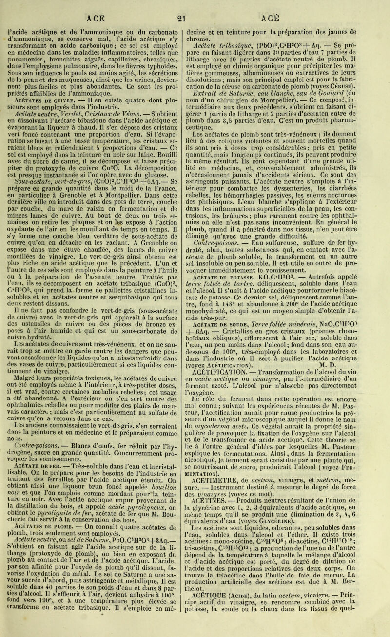 i’ucide acétique et de l’ammoniaque ou du carbonate d’ammoniaque, se conserve mal, l’acide acétique s’y transformant en acide carbonique ; ce sel est employé en médecine dans les maladies inflammatoires, telles que pneumonies, bronchites aiguës, capillaires, chroniques, ■dans l’emphysème pulmonaire, dans les fièvres typhoïdes. Sous son influence le pouls est moins agité, les sécrétions de la peau et des muqueuses, ainsi que les urines, devien- nent plus faciles et plus abondantes. Ce sont les pro- priétés atfaiblies de l’ammoniaque. Acétates de cuivre. — Il en existe quatre dont plu- sieurs sont employés dans l’industrie. Acétate neutre^ Verdet^ Cristaux de Vénus. — S’obtient en dissolvant l’acétate bibasique dans l’acide acétique et évaporant la liqueur à chaud. Il s’en dépose des cristaux vert foncé contenant une proportion d’eau. Si l’évapo- ration se faisait à une basse température, les cristaux se- raient bleus et retiendraient 5 proportions d’eau. — Ce sel est employé dans la teinture en noir sur laine. Bouilli avec du sucre de canne, il se décompose et laisse préci- piter du protoxyde de cuivre Cu-’O. La décomposition est presque instantanée si l’on opère avec du glucose. Sous-acétafe., vert-de-gris., (Cu0)2,C^^H30'^-{~GAq.— Se prépare en grande quantité dans le midi de la France, en particulier à Grenoble et à Montpellier. Dans cette dernière ville on introduit dans des pots de terre, couche par couche, du marc de raisin en fermentation et de minces lames de cuivre. Au bout de deux ou trois se- maines on retire les plaques et on les expose à l’action oxydante de l’air en les mouillant de temps en temps. Il s’y forme une couche bleu verdâtre de sous-acétate de cuivre qu’on en détache en les raclant. A Grenoble on expose dans une étuve chauffée, des lames de cuivre mouillées de vinaigre. Le vert-de-gris ainsi obtenu est plus riche en acide acétique que le précédent. L’un et l’autre de ces sels sont employés dans la peinture à l’huile ou à la préparation de l’acétate neutre. Traités par l’eau, ils se décomposent en acétate tribasique (CuO)^, C'‘H303, qui prend la forme de paillettes cristallines in- solubles et en acétates neutre et sesquibasique qui tous deux restent dissous. Il ne faut pas confondre le vert-de-gris (sous-acétate de cuivre) avec le vert-de-gris qui apparaît à la surface des ustensiles de cuivre ou des pièces de bronze ex- posés à l’air humide et qui est un sous-carbonate de cuivre hydraté. Les acétates de cuivre sont très-vénéneux, et on ne sau- rait trop se mettre en garde contre les dangers que peu- vent occasionner les liquides qu’on a laissés refroidir dans des vases de cuivre, particulièrement si ces liquides con- tiennent du vinaigre. Malgré leurs propriétés toxiques, les acétates de cuivre ont été employés môme à l’intérieur, à très-petites doses, il est vrai, contre certaines maladies rebelles; cet usage a été abandonné. A l’extérieur on s’en sert contre des ophthalmies rebelles ou pour modifier des plaies de mau- vais caractère ; mais c’est particulièrement au sulfate de cuivre qu’on a recours dans ce cas. Les anciens connaissaient le vert-de-gris, s’en servaient dans la peinture et en médecine et le préparaient comme no as. Contre-poisons. — Blancs d’œufs, fer réduit par l’hy- drogène, sucre en grande quantité. Concurremment pro- voquer les vomissements. Acétate de fer. — Très-soluble dans l’eau et incristal- lisa,ble. On le prépare pour les besoins de l’industrie en traitant des ferrailles par l’acide acétique étendu. On obtient ainsi une liqueur brun foncé appelée bouillon noir et que l’on emploie comme mordant pour la tein- ture en noir. Avec l’acide acétique impur provenant de la distillation du bois, et appelé acide pyroligneux., on obtient le pyrolignite de fer., acétate de fer que M. Bou- cherie fait servir à la conservation des bois. Acétates de plomb. — On connaît quatre acétates de plomb, trois seulement sont employés. Acétate neutre., ou sel de Saturne, Pb0,G^H303-l-3Aq.— S’obtient en faisant agir l’acide acétique sur de la li- tharge (protoxyde de plomb), ou bien en exposant du plomb au contact de l’air et de l’acide acétique. L’acide, par son affinité pour l’oxyde de plomb qu’il dissout, fa- vorise l’oxydation du métal. Le sel de Saturne a une sa- veur sucrée d’abord, puis astringente et métallique. Il est soluble dans 40 parties de son poids d’eau et dans 8 par- ties d’alcool. Il s’effleurit à l’air, devient anhydre à 100°, fond vers 190°, et à une température plus élevée se transforme en acétate tribasique. 11 s’emploie en mé- decine et en teinture pour la préparation des jaunes de chrome. Acétate tribasique, (Pb0)3,G''H303-l-Aq. — Se pré- pare en faisant digérer dans 30 parties d’eau 7 parties de litharge avec 10 parties d’acétate neutre de plomb. Il est employé en chimie organique pour précipiter les ma- tières gommeuses, albumineuses ou extractives de leurs dissolutions ; mais son principal emploi est pour la fabri- cation de la céruse ou carbonatede plomb (voyez Céruse). Extrait de Saturne, eau blanche, eau de Goulard (du nom d’un chirurgien de Montpellier). — Ce composé, in- termédiaire aux deux précédents, s’obtient en faisant di- gérer 1 partie de litharge et 2 parties d’acétaten entre de plomb dans 3,5 parties d’eau. C’est un produit pharma- ceutique. Les acétates de plomb sont très-vénéneux ; ils donnent lieu à des coliques violentes et souvent mortelles quand ils sont pris à doses trop considérables ; pris en petite quantité, mais longtemps continués, ils peuvent produire le môme résultat. Ils sont cependant d’une grande uti- lité en médecine, et, convenablement administrés, ils n’occasionnent jamais d’accidents sérieux. Ce sont des astringents puissants. L’acétate neutre s’emploie à l’in- térieur pour combattre les dyssenteries, Içs diarrhées rebelles, les hémorrhagies passives, les sueurs nocturnes des phthisiques. L’eau blanche s’applique à l’extérieur dans les inflammations superficielles de la peau, les con- tusions, les brûlures ; plus rarement contre les ophthal- mies où elle n’est pas sans inconvénient. En général le plomb, quand il a pénétré dans nos tissus, n’en peut ôtre éliminé qu’avec une grande difficulté. Contre-poisons. — Eau sulfureuse, sulfure de fer hy- draté, alun, toutes substances qui, en contact avec l’a- cétate de plomb soluble, le transforment en un autre sel insoluble ou peu soluble. Il est utile en outre de pro- voquer immédiatement le vomissement. Acétate de potasse, KOiG^'H^O^. — Autrefois appelé terre foliée de tartre, déliquescent, soluble dans l’eau et l’alcool. Il s’unit à l’acide acétique pour former le bi acé- tate de potasse. Ce dernier sel, déliquescent comme l’au- tre, fond à 148° et abandonne à 200° de l’acide acétique monohydraté, ce qui est un moyen simple d’obtenir l’a- cide très-pur. Acétate de soude, Terre foliée mmera/e, Na0,C^H30'’ -h 6Aq. — Cristallise en gros cristaux (prismes rhom- boïdaux obliques), efïlorescent à l’air sec, soluble dans l’eau, un peu moins dans l’alcool; fond dans son eau au- dessous de 100°, très-employé dans les laboratoires et dans l’industrie où il sert à purifier l’acide acétique (voyez Acétification). M. D. ACÉTIFICATION. —Transformation de l’alcool du vin en acide acétique ou vinaigre, par l’i-ntermédiaire d’un ferment azoté. L’alcool pur n’absorbe pas directement l’oxygène. Le rôle du ferment dans cette opération est encore mal connu; suivant les expériences récentes de M. Pas- teur, l’acétification aurait pour cause productrice la pré- sence d’un végétal microscopique auquel il donne le nom de mycoderma aceti. Ce végétal aurait la propriété sin- gulière de provoquer la fixation de l’oxygène sur l’alcool et de le transformer en acide acétique. Cette théorie se lie à l’ordre général d’idées par lesquelles M. Pasteur explique les fermentations. Ainsi, dans la fermentation alcoolique, je ferment serait constitué par une plante qui, se nourrissant de sucre, produirait l’alcool ( voyez Fer- mentation). ACÉTIMÈTRE, de acetum, vinaigre, et métron, me- sure. — Instrument destiné à mesurer le degré de force des vinaigres (voyez ce mot). ACÉTINES. —Produits neutres résultant de l’union de la glycérine avec t, 2, 3 équivalents d’acide acétique, en môme temps qu’il se produit une élimination de 2, 4, 6 équivalents d’eau (voyez Glycérine). Les acétines sont liquides, odorantes, peu solubles dans l’eau, solubles dans l’alcool et l’éther. Il existe trois acétines : mono-acétine, ; di-acétine, C'^H'-O *^ ; tri-acétine, . ja production de l’une ou de l’autre dépend de la température à laquelle le mélange d’alcool et d’acide acétique est porté, du degré de dilution de l’acide et des proportions relatives des deux corps. On trouve la triacétine dans l’huile de foie de morue. La production artificielle des acétines est due à M. Ber- thelot. ACÉTIQUE (Acide), du latin acetum, vinaigre. — Prin- cipe actif du vinaigre, se rencontre combiné avec la potasse, la soude ou la chaux dans les tissus de quel-