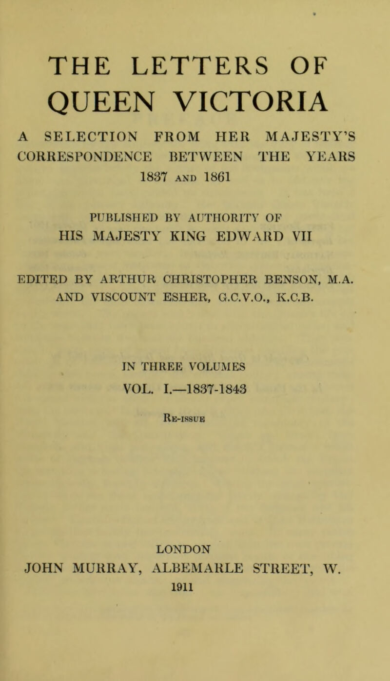 THE LETTERS OF QUEEN VICTORIA A SELECTION FROM HER MAJESTY’S CORRESPONDENCE BETWEEN THE YEARS 1837 AND 1861 PUBLISHED BY AUTHORITY OF PHS MAJESTY KING EDWARD VII EDITED BY ARTHUR CHRISTOPHER BENSON, M.A. AND VISCOUNT ESHER, G.C.V.O., K.C.B. IN THREE VOLUMES VOL. 1.-1837-1843 Re-issue LONDON JOHN MURRAY, ALBEMARLE STREET, W. 1911