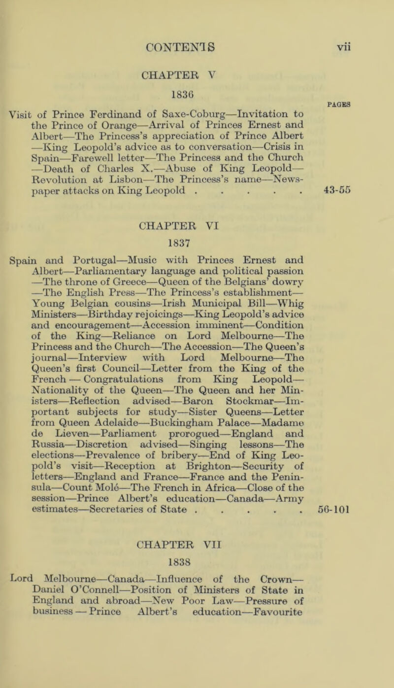 CHAPTER V 1836 Visit of Prince Ferdinand of Saxe-Coburg—Invitation to the Prince of Orange—Arrival of Princes Ernest and Albert—The Princess’s appreciation of Prince Albert —King Leopold’s advice as to conversation—Crisis in Spain—Farewell letter—The Princess and the Church —Death of Charles X.—Abuse of King Leopold— Revolution at Lisbon—The Princess’s name—News- paper attacks on King Leopold ..... CHAPTER VI 1837 Spain and Portugal—Music with Princes Ernest and Albert—Parliamentary language and political passion —The throne of Greece—Queen of the Belgians’ dowry —The English Press—The Princess’s establishment— Young Belgian cousins—Irish Mimicipal Bill—Whig Ministers—Birthday rejoicings—King Leopold’s advice and encouragement—Accession imminent—Condition of the King—Rehance on Lord Melbourne—The Princess and the Church—The Accession—The Queen’s journal—Interview with Lord Melbourne—The Queen’s first Council—Letter from the King of the French — Congratulations from King Leopold— Nationality of the Queen—The Queen and her Min- isters—Reflection advised—Baron Stockmar—Im- portant subjects for study—Sister Queens—Letter from Queen Adelaide—Buckingham Palace—Madame de Lieven—Parliament prorogued—England and Russia—Discretion advised—Singing lessons—The elections—Prevalence of bribery—End of King Leo- pold’s visit—Reception at Brighton—Security of letters—England and France—France and the Penin- sula—Count Mole—The French in Africa—Close of the session—Prince Albert’s education—Canada—Army estimates—Secretaries of State ..... CHAPTER VII 1838 Lord Melbourne—Canada—Influence of the Crown— Daniel O’Connell—Position of Ministers of State in England and abroad—New Poor Law—Pressure of business — Prince Albert’s education—Favourite FA0B3 43-55 56-101