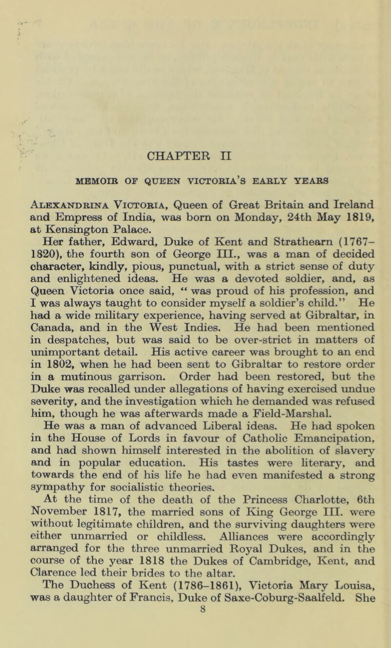 CHAPTER II MBMOIB or QUEEN VICTOBIA’S EABLY YEABS Alexandbina Victobia, Queen of Great Britain and Ireland and Empress of India, was born on Monday, 24th May 1819, at Kensington Palace. Her father, Edward, Duke of Kent and Strathearn (1767- 1820), the fomth son of George III., was a man of decided character, kindly, pious, punctual, with a strict sense of duty and enlightened ideas. He was a devoted soldier, and, as Queen Victoria once said, “ was proud of his profession, and I was always taught to consider myself a soldier’s child.” He had a wide military experience, having served at Gibraltar, in Canada, and in the West Indies. He had been mentioned in despatches, but was said to be over-strict in matters of unimportant detail. His active career was brought to an end in 1802, when he had been sent to Gibraltar to restore order in a mutinous garrison. Order had been restored, but the Duke was recalled imder allegations of having exercised undue severity, and the investigation which he demanded was refused him, though he was afterwards made a Field-Marshal. He was a man of advanced Liberal ideas. He had spoken in the House of Lords in favour of Catholic Emancipation, and had shown himself interested in the abolition of slavery and in popular education. His tastes were literary, and towards the end of his life he had even manifested a strong sympathy for socialistic theories. At the time of the death of the Princess Charlotte, 6th November 1817, the married sons of King George III. were without legitimate children, and the surviving daughters were either unmarried or childless. Alliances were accordingly arranged for the three unmarried Royal Dukes, and in the course of the year 1818 the Dukes of Cambridge, Kent, and Clarence led their brides to the altar. The Duchess of Kent (1786-1861), Victoria Mary Louisa, was a daughter of Francis, Duke of Saxe-Coburg-Saalfeld. She