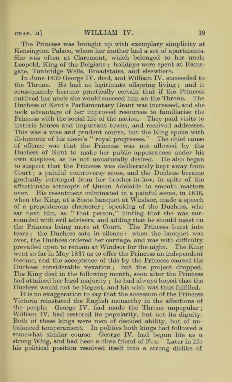 The Princess was brought up with exemplary simplicity at Kensington Palace, where her mother had a set of apartments. She was often at Claremont, which belonged to her uncle Leopold, King of the Belgians ; holidays were spent at Rams- gate, Timbridge Wells, Broadstairs, and elsewhere. In June 1830 George IV. died, and William IV. succeeded to the Throne. He had no legitimate offspring living ; and it consequently became practically certain that if the Princess outlived her uncle she would succeed him on the Throne. The Duchess of Kent’s Parliamentary Grant was increased, and she took advantage of her improved resources to familiarise the Princess with the social life of the nation. They paid visits to historic houses and important towns, and received addresses. This was a wise and prudent course, but the King spoke with ill-hiunour of his niece’s “ royal progresses.” The chief cause of offence was that the Princess was not allowed by the Duchess of Kent to make her public appearances imder his own au.spices, as he not unnaturally desired. He also began to suspect that the Princess was dehberately kept away from Court ; a painful controversy arose, and the Duchess became gradually estranged from her brother-in-law, in spite of the affectionate attempts of Queen Adelaide to smooth matters over. His resentment culminated in a painful scene, in 1836, when the King, at a State banquet at Windsor, made a speech of a preposterous character ; speaking of the Duchess, who sat next him, as “ that person,” hinting that she was sur- rounded with evil advisers, and adding that he should insist on the Princess being more at Court. The Princess burst into tears ; the Duchess sate in silence : when the banquet was over, the Duchess ordered her carriage, and was with difficulty prevailed upon to remain at Windsor for the night. The King went so far in May 1837 as to offer the Princess an independent income, and the acceptance of this by the Princess caused the Duchess considerable vexation ; but the project dropped. Tlie King died in the following month, soon after the Princess liad attained her legal majority ; he had always hoped that the Duchess would not be Regent, and his wish was thus fulfilled. It is no exaggeration to .say that the accession of the Princess Victoria reinstated the English monarchy in the affections of the people. George IV. had made the Throne unpopular ; William IV. had restored its popularity, but not its dignity. Both of these kings were men of decided ability, but of un- balanced temperament. In poUtics both kings had followed a somewhat similar course. George IV. had begun life as a strong Whig, and had been a close friend of Fox. Later in life his political position resolved itself into a strong dislike of