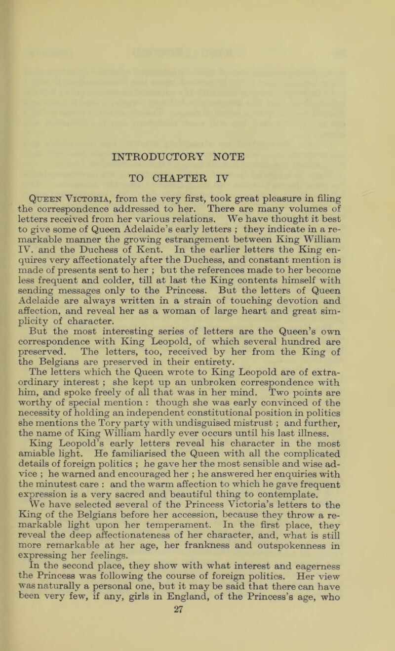 INTRODUCTORY NOTE TO CHAPTER IV Queen Victoria, from the very first, took great pleasure in filing the correspondence addressed to her. There are many volumes of letters received from her various relations. We have thought it best to give some of Queen Adelaide’s early letters ; they indicate in a re- markable manner the growing estrangement between King William IV’. and the Duchess of Kent. In the earlier letters the King en- quires very affectionately after the Duchess, and constant mention is made of presents sent to her ; but the references made to her become less frequent and colder, till at last the King contents himself with sending messages only to the Princess. But the letters of Queen Adelaide are always written in a strain of touching devotion and affection, and reveal her as a woman of large heart and great sim- plicity of character. But the most interesting series of letters are the Queen’s ovti correspondence with King Leopold, of which several hundred are preserved. The letters, too, received by her from the King of the Belgians are preserved in their entirety. The letters which the Queen wrote to King Leopold are of extra- ordinary interest ; she kept up an unbroken correspondence with him, and spoke freely of all that was in her mind. Two points are worthy of special mention : though she was early convinced of the necessity of holding an independent constitutional position in politics she mentions the Tory party with undisguised mistrust; and further, the name of King VV’illiam hardly ever occurs until his last illness. King Leopold’s early letters reveal his character in the most amiable light. He familiarised the Queen with all the complicated details of foreign politics ; he gave her the most sensible and wise ad- vice ; he warned and encouraged her ; he answered her enquiries i^dth the minutest care : and the warm affection to which he gave frequent expression is a very sacred and beautiful thing to contemplate. We have selected several of the Princess V’ictoria’s letters to the King of the Belgians before her accession, because they throw a re- markable light upon her temperament. In the first place, they reveal the deep affectionateness of her character, and, what is still more remarkable at her age, her frankness and outspokenness in expressing her feelings. in the second place, they show with what interest and eagerness the Princess was following the course of foreign politics. Her view was naturally a personal one, but it may be said that there can have been very few, if any, girls in England, of the Princess’s age, who