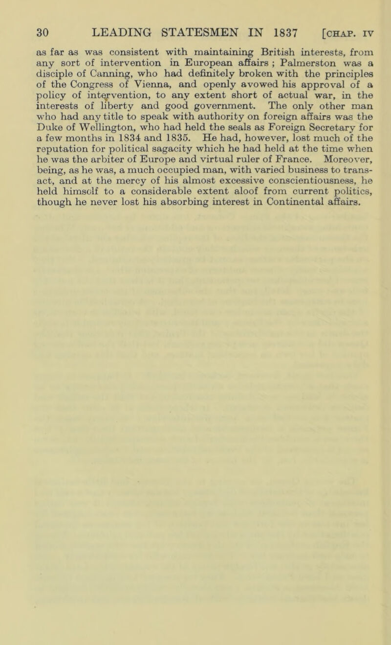 as far as was consistent with maintaining British interests, from any sort of intervention in European affairs ; Palmerston was a disciple of Canning, who had definitely broken with the principles of the Congress of Vienna, and openly avowed his approval of a policy of intervention, to any extent short of actual war, in the interests of liberty and good government. The only other man who had any title to speak with authority on foreign affairs was the Duke of Wellington, who had held the seals as Foreign Secretary for a few months in 1834 and 1835. He had, however, lost much of the reputation for political sagacity which he had held at the time when he was the arbiter of Europe and virtual ruler of France. Moreover, being, as he was, a much occupied man, with varied business to trans- act, and at the mercy of liis almost excessive conscientiousness, he held himself to a considerable extent aloof from current politics, though he never lost his absorbing interest in Continental affairs.