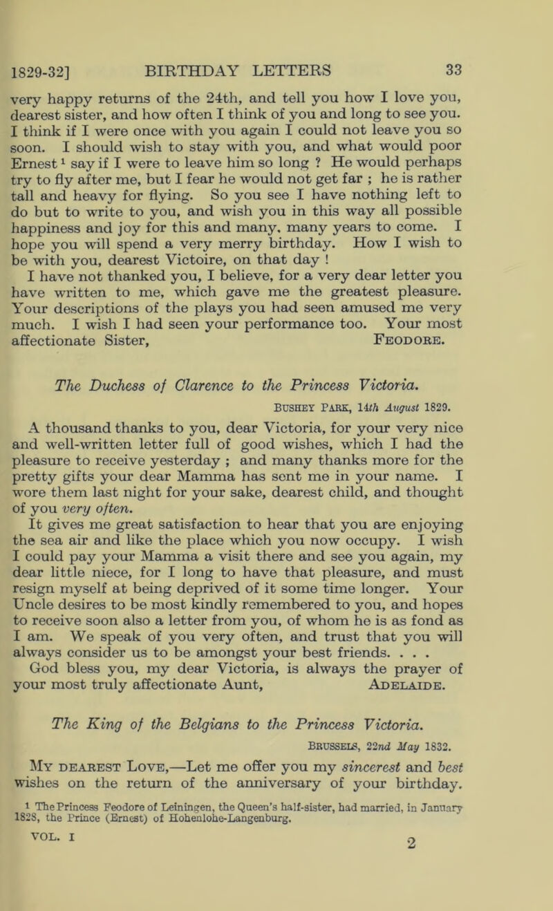 1829-32] very happy returns of the 24th, and tell you how I love you, dearest sister, and how often I think of you and long to see you. I think if I were once with you again I could not leave you so soon. I should wish to stay with you, and what would poor Ernest ^ say if I were to leave him so long ? He would perhaps try to fly after me, but I fear he would not get far ; he is rather tall and heavy for flying. So you see I have nothing left to do but to write to you, and wish you in this way all possible happiness and joy for this and many, many years to come. I hope you will spend a very merry birthday. How I wish to be with you, dearest Victoire, on that day ! I have not thanked you, I believe, for a very dear letter you have written to me, which gave me the greatest pleasure. Your descriptions of the plays you had seen amused me very much. I wish I had seen your performance too. Your most affectionate Sister, Feodorb. The Duchess of Clarence to the Princess Victoria. BUSHEY Park, 14/A A^igust 1829. A thousand thanks to you, dear Victoria, for your very nice and well-written letter full of good wishes, which I had the pleasure to receive yesterday ; and many thanks more for the pretty gifts your dear Mamma has sent me in your name. I w'ore them last night for your sake, dearest child, and thought of you very often. It gives me great satisfaction to hear that you are enjoying the sea air and like the place which you now occupy. I wish I could pay your Mamma a visit there and see you again, my dear little niece, for I long to have that pleasure, and must resign myself at being deprived of it some time longer. Your Uncle desires to be most kindly remembered to you, and hopes to receive soon also a letter from you, of whom ho is as fond as I am. We speak of you very often, and trust that you will always consider us to be amongst your best friends. . . . God bless you, my dear Victoria, is always the prayer of your most truly affectionate Aunt, Adelaide. The King of the Belgians to the Princess Victoria. Brussei^, 22nd May 1832. My dearest Love,—Let me offer you my sincerest and best wishes on the return of the anniversary of your birthday, 1 The Princess Feodore of Leininc;en, the Qaeen’s half-sister, had married, in Jannary 1828, the Prince (Ernest) of Hohenlohe-Langenburg. VOL. I 2