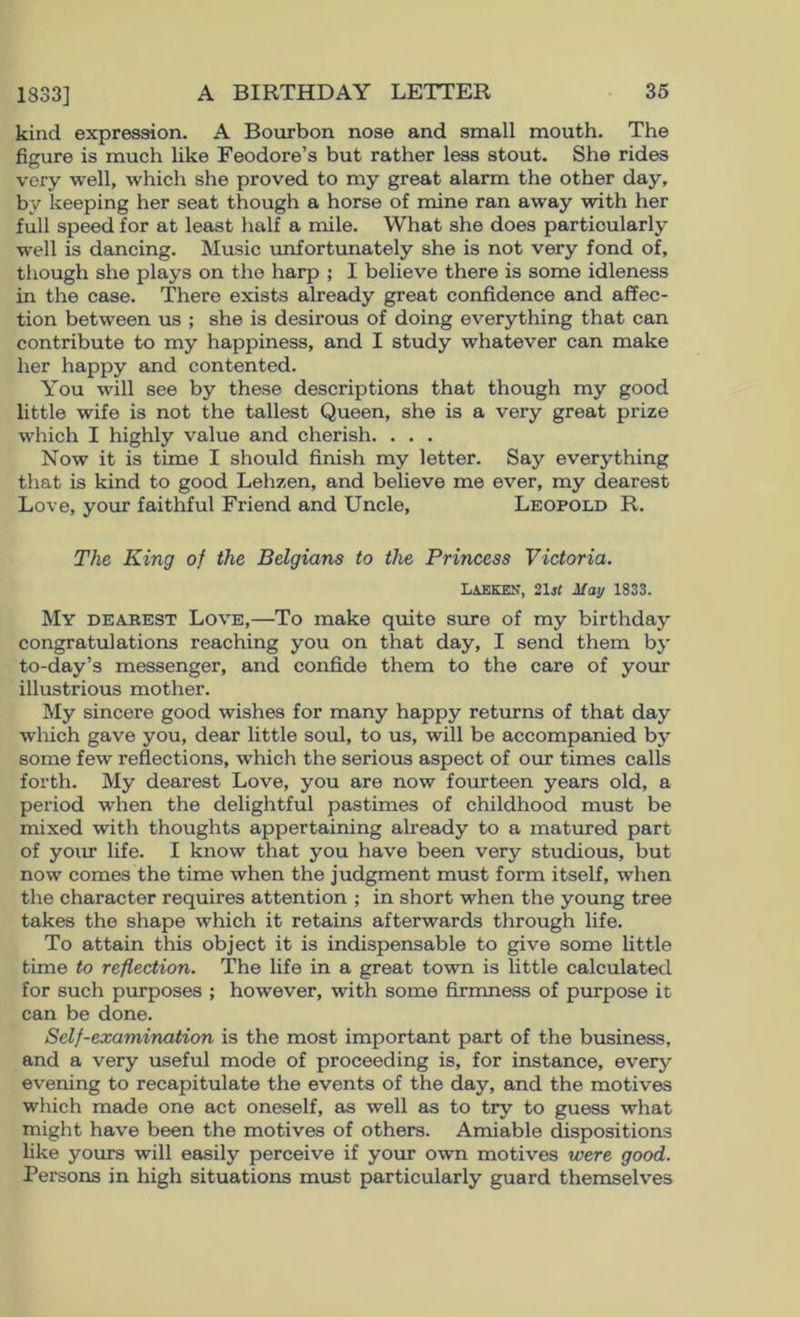 kind expression. A Bourbon nose and small mouth. The figure is much like Feodore’s but rather less stout. She rides very well, which she proved to my great alarm the other day, by keeping her seat though a horse of mine ran away with her full speed for at least half a mile. What she does particularly well is dancing. Music unfortunately she is not very fond of, though she plays on the harp ; I believe there is some idleness in the case. There exists already great confidence and affec- tion between us ; she is desirous of doing everything that can contribute to my happiness, and I study whatever can make her happy and contented. You will see by these descriptions that though my good little wife is not the tallest Queen, she is a very great prize which I highly value and cherish. . . . Now it is time I should finish my letter. Say everything that is kind to good Lehzen, and believe me ever, my dearest Love, your faithful Friend and Uncle, Leopoi.d R. The King of the Belgians to the Princess Victoria. Lajekex, 2lst May 1833. My deakest Love,—To make quite sure of my birthday congratulations reaching you on that day, I send them bj’ to-day’s messenger, and confide them to the care of your illustrious mother. My sincere good wishes for many happy returns of that day which gave you, dear little soul, to us, will be accompanied by some few reflections, which the serious aspect of our times calls forth. My dearest Love, you are now fourteen years old, a period when the delightful pastimes of childhood must be mixed with thoughts appertaining already to a matured part of yoiu* life. I know that you have been very studious, but now comes the time when the judgment must form itself, when the character requires attention ; in short when the young tree takes the shape which it retains afterwards through life. To attain this object it is indispensable to give some little time to reflection. The life in a great town is little calculated for such purposes ; however, with some firmness of purpose it can be done. Self-examination is the most important part of the business, and a very useful mode of proceeding is, for instance, every evening to recapitulate the events of the day, and the motives which made one act oneself, as well as to try to guess what might have been the motives of others. Amiable dispositions like yours will easily perceive if your own motives were good. Persons in high situations must particularly guard themselves