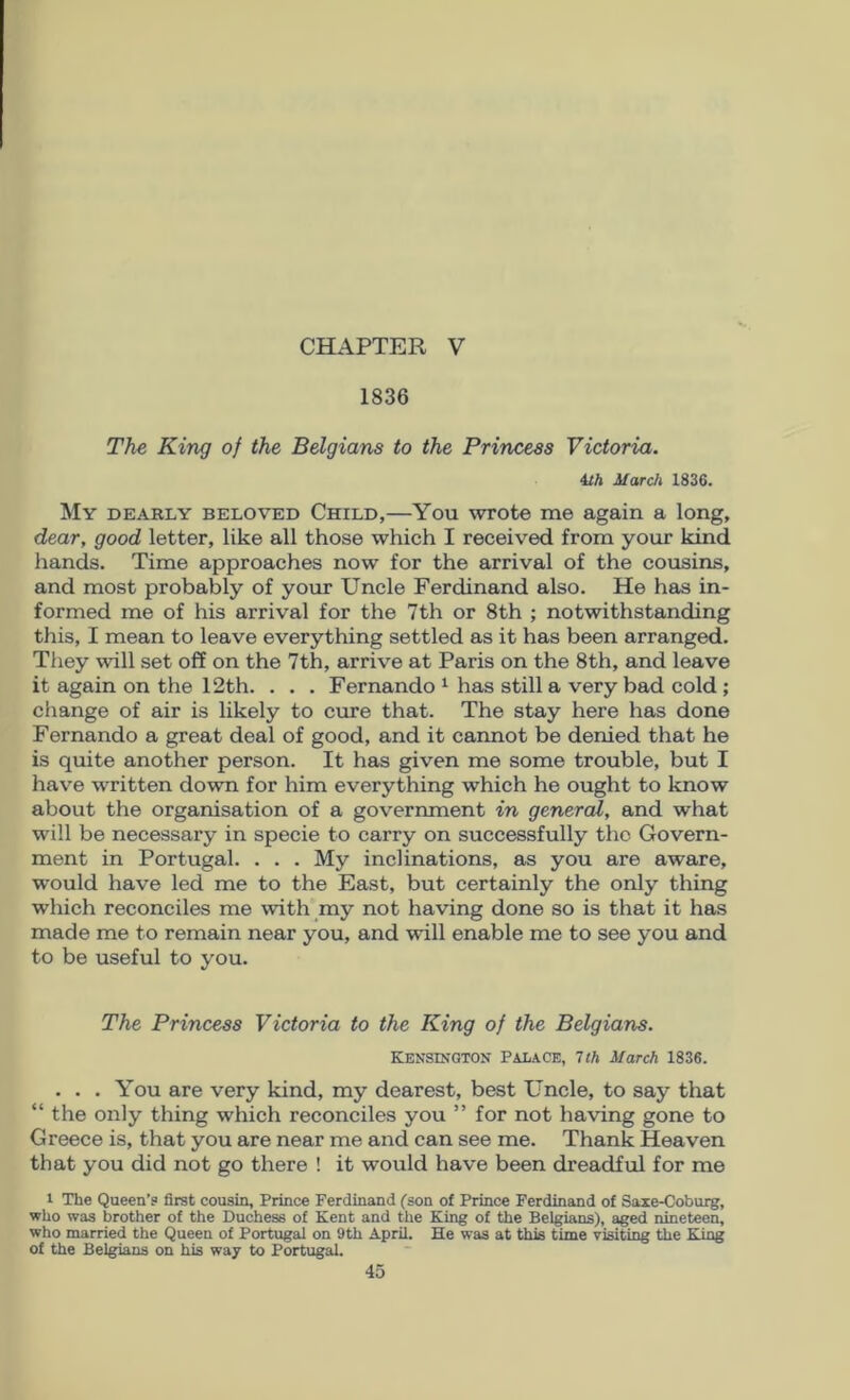 CHAPTER V 1836 The King of the Belgians to the Princess Victoria. m Mardi 1836. My dearly beloved Child,—You wrote me again a long, dear, good letter, like all those which I received from your kind hands. Time approaches now for the arrival of the cousins, and most probably of your Uncle Ferdinand also. He has in- formed me of his arrival for the 7th or 8th ; notwithstanding this, I mean to leave everything settled as it has been arranged. They will set off on the 7th, arrive at Paris on the 8th, and leave it again on the 12th. . . . Fernando ^ has still a very bad cold; change of air is likely to cure that. The stay here has done Fernando a great deal of good, and it cannot be denied that he is quite another person. It has given me some trouble, but I have written down for him everything which he ought to know about the organisation of a government in general, and what will be necessary in specie to carry on successfully the Govern- ment in Portugal. . . . My inclinations, as you are aware, would have led me to the East, but certainly the only thing which reconciles me with my not having done so is that it has made me to remain near you, and will enable me to see you and to be useful to you. The Princess Victoria to the King of the Belgians. KENSDfQTON PALACE, 1th March 1836. . . . You are very kind, my dearest, best Uncle, to say that “ the only thing which reconciles you ” for not having gone to Greece is, that you are near me and can see me. Thank Heaven that you did not go there ! it would have been dreadful for me 1 The Queen’? first cousin, Prince Ferdinand fson of Prince Ferdinand of Saie-Coburg, who was brother of the Duchess of Kent and the King of the Belgians), aged nineteen, who married the Queen of Portugal on 9th April. He was at this time visiting the King of the Belgians on his way to Portugal.