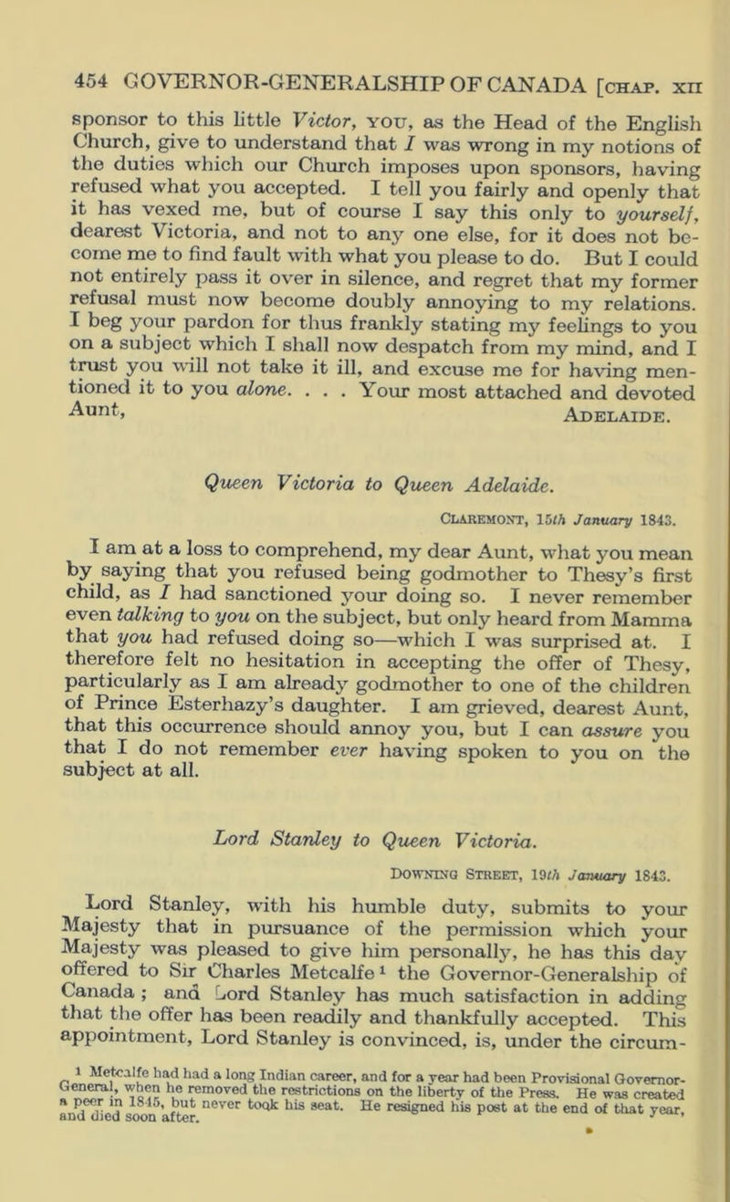 sponsor to this little Victor, you, as the Head of the English Church, give to understand that I was wrong in niy notions of the duties which our Church imposes upon sponsors, having refused what you accepted. I tell you fairly and openly that it has vexed me, but of course I say this only to yourself, dearest Victoria, and not to any one else, for it does not be- come me to find fault with what you please to do. But I could not entirely pass it over in silence, and regret that my former refusal must now become doubly annoying to my relations. I beg your pardon for thus frankly stating my feelings to you on a subject which I shall now despatch from my mind, and I trust you will not take it ill, and excuse me for having men- tioned it to you alone. . . . Your most attached and devoted Adelaide. Queen Victoria to Queen Adelaide. Claremont, lUh January 1843. I am at a loss to comprehend, my dear Aunt, what you mean by saying that you refused being godmother to Thesy’s first child, as I had sanctioned your doing so. I never remember even talking to you on the subject, but only heard from Mamma that you had refused doing so—which I was surprised at. I therefore felt no hesitation in accepting the offer of Thesy, particularly as I am already godmother to one of the children of Prince Esterhazy’s daughter. I am grieved, dearest Aunt, that this occurrence should annoy you, but I can assure you that I do not remember ever having spoken to you on the subject at all. Lord Stanley to Queen Victoria. Downing Street, 19<A January 1843. Lord Stanley, with his humble duty, submits to your Majesty that in pursuance of the permission which your Majesty was pleased to give him personally, he has this day offered to Sir Charles Metcalfe ^ the Governor-Generalship of Canada ; and Liord Stanley has much satisfaction in adding that the offer has been readily and thankfully accepted. This appointment. Lord Stanley is convinced, is, under the circum- 1 Metcalfe had had a long Indian career, and for a year had been Provisional Govemor- oeneral, when he removed the restrictions on the liberty of the Press. He was created a peer in l84o, but never took his seat. He resigned his post at the end of that year and died soon afhpr ^