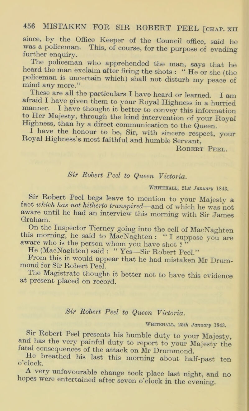 since, by the Office Keeper of the Council office, said he was a policeman. This, of course, for the purpose of evading further enquiry. The policeman who apprehended the man, says that he heard the man exclaim after firing the shots : “ He^r she (the policeman is uncertain which) shall not disturb my peace of mind any more.” These are all the particulars I have heard or learned. I am afraid I have given them to your Royal Highness in a hurried manner. I have thought it better to convey this information to Her Majesty, through the kind intervention of your Royal Highness, than by a direct communication to the Queen. I have the honour to be. Sir, with sincere respect, your Royal Highness’s most faithful and humble Servant, Robert Peel. Sir Robert Peel to Queen Victoria. Whitehall, 21^< January 1343. Sir Robert Peel begs leave to mention to your Majesty a fact which has not hitherto transpired—and of which he was not aware until he had an interview this morning with Sir James Graham. On the Inspector Tierney going into the cell of MacNaghten this morning, he said to MacNaghten : “I suppose you are aware who is the person whom you have shot ? ” He (MacNaghten) said : “ Yes—Sir Robert Peel.” From this it would appear that he had mistaken Mr Drum- mond for Sir Robert Peel. The Magistrate thought it better not to have this evidence at present placed on record. Sir Robert Peel to Queen Victoria. Whitehall, 2hth January 1843. Sir Robert Peel presents his humble duty to your Majesty, and has the very painful duty to report to your Majesty the fatal consequences of the attack on Mr Drummond. ^ He breathed his last this morning about half-past ten o clock. ^ A very unfavourable change took place last night, and no hopes were entertained after seven o’clock in the evening.