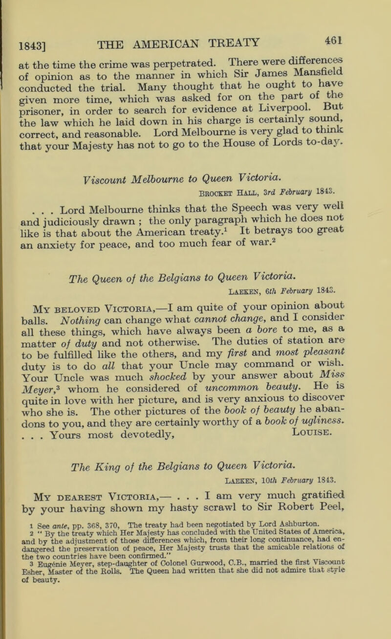 1843] THE AMERICAN TREATY at the time the crime was perpetrated. There were differenc^ of opinion as to the manner in which Sir James Mandela conducted the trial. Many thought that he ought to ave given more time, which w6is asked for on the part ® prisoner, in order to search for evidence at Liverpool. u the law which he laid down in his charge is certainly soun , correct, and reasonable. Lord Melbourne is very glad to thmk that your Majesty has not to go to the House of Lords to-day. Viscount Melbourne to Queen Victoria. BROCKET Hall, 3rd February 1843. . . . Lord Melbourne thinks that the Speech was very well and judiciously drawn ; the only paragraph which he does not like is that about the American treaty.^ It betrays too great an anxiety for peace, and too much fear of war.^ The Queen of the Belgians to Queen Victoria. Laeken, eth February 1843. My beloved Victokia,—I am quite of your opinion about balls. Nothing can change what cannot change, and I consider all these things, which have always been a bore to me, as a matter of duty and not otherwise. The duties of station are to be fulfilled like the others, and my first and most 'pleasant duty is to do all that your Uncle may command or wish. Your Uncle was much shocked by your answer about Miss Meyer,^ whom he considered of uncommon beauty. He is quite in love with her pictinre, and is very anxious to discover who she is. The other pictures of the book of beauty he aban- dons to you, and they are certainly worthy of a book of ugliness. . . . Yours most devotedly, Louise. The King of the Belgians to Queen Victoria. Laeken, lOtA February 1843. My dearest Victoria,— ... I am very much gratified by your having shown my hasty scrawl to Sir Robert Peel, 1 See ante, pp. 3fi8, 370, The treaty had been negotiated by I^rd Ashburton. 2  By the treaty which Her Majesty has concluded with the United States of America, and by the adjustment of those differences which, from their long continuance, had en- dangered the preservation of peace. Her Majesty trusts that the amicable relations of the two countries have been confirmed.” 3 Eug6nie Meyer, step-daughter of Colonel Gurwood, C.B., married the first Viscount Esher, Master of the Rolls. The Queen had written that she did not admire that style of beauty.