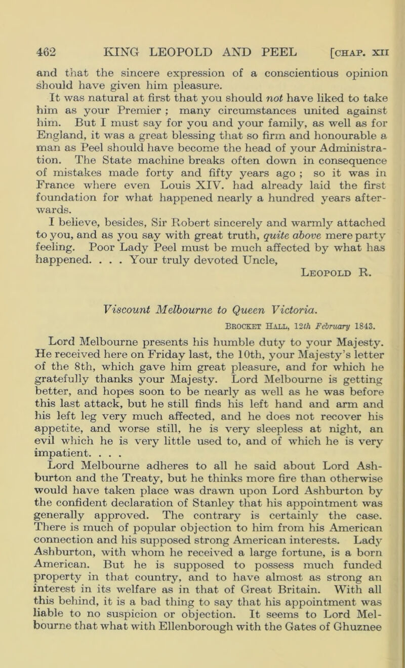 and that the sincere expression of a conscientious opinion should have given him pleasure. It was natural at first that you should not have liked to take him as your Premier ; many circumstances united against him. But I must say for you and your family, as well as for England, it was a great blessing that so firm and honourable a man as Peel should have become the head of your Administra- tion. The State machine breaks often down in consequence of mistakes made forty and fifty years ago ; so it was in France where ev^en Louis XIV. had already laid the first foundation for what happened nearly a himdred years after- wards. I believe, besides. Sir Robert sincerely and warmly attached to you, and as you say with great truth, quite above mere party feeling. Poor Lady Peel must be much affected by what has happened. . . . Your truly devoted Uncle, Leopold R. Viscount Melbourne to Queen Victoria. Brocket Hall, 12th February 1843. Lord Melbourne presents his humble duty to your Majesty. He received here on Friday last, the 10th, your Majesty’s letter of the 8th, which gave him great pleasure, and for which he gratefully thanks yom’ Majesty. Lord Melbourne is getting better, and hopes soon to be nearly as well as he was before this last attack, but he still finds his left hand and arm and his left leg very much affected, and he does not recover his appetite, and worse still, he is very sleepless at night, an evil which he is very little used to, and of which he is very impatient. . . . Lord Melbourne adheres to all he said about Lord Ash- burton and the Treaty, but he thinks more fire than otherwise would have taken place was drawn upon Lord Ashbmton by the confident declaration of Stanley that his appointment was generally approved. The contrary is certainly the case. There is much of popular objection to him from his American connection and his supposed strong American interests. Lady Ashburton, with whom he received a large fortune, is a born American. But he is supposed to possess much funded property in that country, and to have almost as strong an interest in its welfare as in that of Great Britain. With all this behind, it is a bad thing to say that his appointment was liable to no suspicion or objection. It seems to Lord Mel- bourne that what with Ellenborough with the Gates of Ghuznee