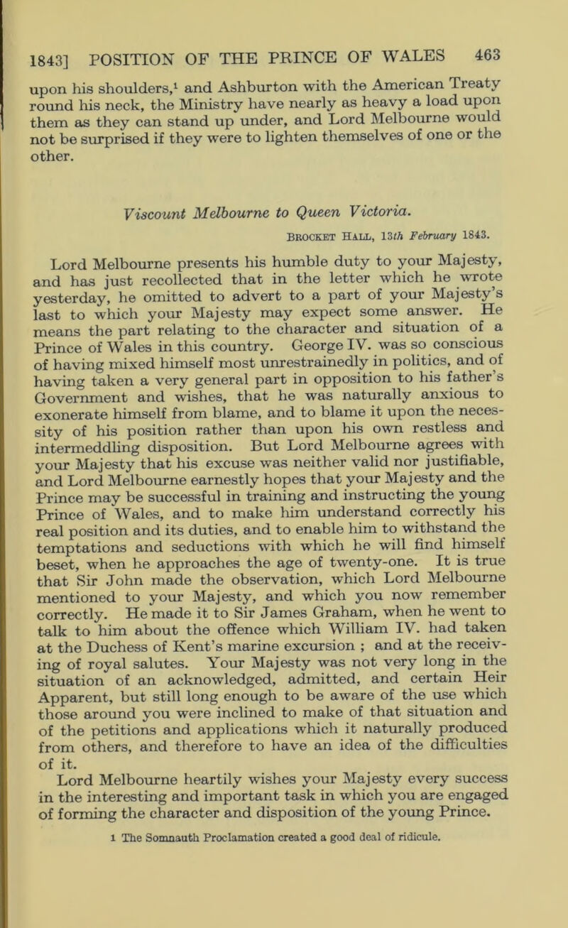 upon his shoulders,^ and Ashburton with the American Treaty round his neck, the Ministry have nearly as heavy a load upon them £is they can stand up under, and Lord Melbourne would not be surprised if they were to lighten themselves of one or the other. Viscount Melbourne to Queen Victoria. BROCKET HALL, 13JA February 1843. Lord Melbourne presents his humble duty to your Majesty, and has just recollected that in the letter which he \vrote yesterday, he omitted to advert to a part of your Majesty’s last to which your Majesty may expect some answer. He means the part relating to the character and situation of a Prince of Wales in this country. George IV. was so conscious of having mixed himself most unrestrainedly in politics, and of having taken a very general part in opposition to his father s Government and wishes, that he was naturally anxious to exonerate himself from blame, and to blame it upon the neces- sity of his position rather than upon his own restless and intermeddhng disposition. But Lord Melbourne agrees with your Majesty that his excuse was neither valid nor justifiable, and Lord Melbourne earnestly hopes that your Majesty and the Prince may be successful in training and instructing the young Prince of Wales, and to make liim understand correctly his real position and its duties, and to enable him to withstand the temptations and seductions with which he will find himself beset, when he approaches the age of twenty-one. It is true that Sir John made the observation, which Lord Melbourne mentioned to your Majesty, and which you now remember correctly. He made it to Sir James Graham, when he went to talk to him about the offence which William IV. had taken at the Duchess of Kent’s marine excursion ; and at the receiv- ing of royal salutes. Your Majesty was not very long in the situation of an acknowledged, admitted, and certain Heir Apparent, but still long enough to be aware of the use which those around you were inclined to make of that situation and of the petitions and applications which it naturally produced from others, and therefore to have an idea of the difficulties of it. Lord Melbourne heartily wishes your Majesty every success in the interesting and important task in which you are engaged of forming the character and disposition of the yoimg Prince. 1 The Somnaath Proclamation created a good deal of ridicule.