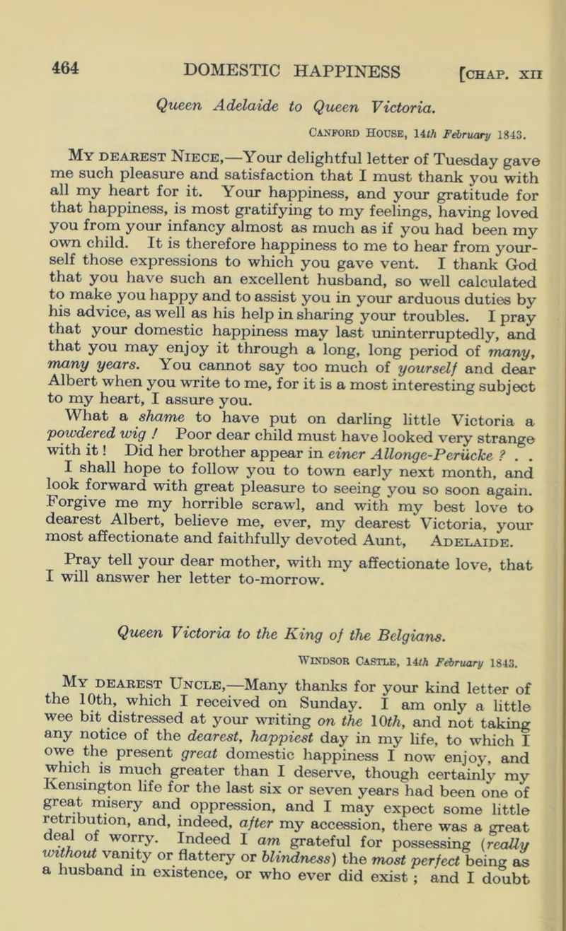 Queen Adelaide to Queen Victoria. CANPORD House, \4.th F^ruary 1843. My dearest Niece,—Your dolightful letter of Tuesday gave me such pleasure and satisfaction that I must thank you with all my heart for it. Your happiness, and your gratitude for that happiness, is most gi’atifying to my feelings, having loved you from your infancy almost as much as if you had been my own child. It is therefore happiness to me to hear from your- self those expressions to which you gave vent. I thank God that you have such an excellent husband, so well calculated to make you happy and to assist you in your arduous duties by his advice, as well as his help in sharing your troubles. I pray that your domestic happiness may last iminterruptedly, and that you may enjoy it through a long, long period of many, many years. You cannot say too much of yourself and dear Albert when you write to me, for it is a most interesting subject to my heart, I assure you. What a shame to have put on darling little Victoria a powdered wig ! Poor dear child must have looked very strange with it! Did her brother appear in einer Allonge-Perucke ? . . I shall hope to follow you to town early next month, and look forward with great pleasure to seeing you so soon again. Forgive me my horrible scrawl, and with my best love to dearest Albert, believe me, ever, my dearest Victoria, your most affectionate and faithfully devoted Aunt, Adelaide. Pray tell your dear mother, with my affectionate love, that I will answer her letter to-morrow. Queen Victoria to the King of the Belgians. Windsor Castle, 14<A February 1843. My dearest Uncle,—Many thanks for your kind letter of the 10th, which I received on Sunday. I am only a little wee bit distressed at your writing on the \0th, and not taking any notice of the dearest, happiest day in my hfe, to which I owe the present great domestic happiness I now enjoy, and which is much greater than I deserve, though certainly my Kensington life for the last six or seven years had been one of great misery and oppression, and I may expect some little retribution, and, indeed, after my accession, there was a great deal of worry. Indeed I am grateful for possessing (realty without vanity or flattery or blindness) the most perfect heins, as a husband in existence, or who ever did exist; and I doubt