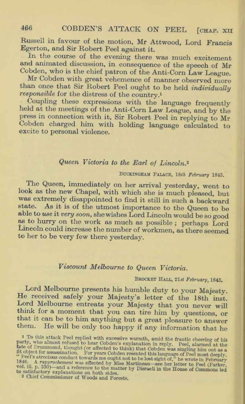 COBDEN’S ATTACK ON PEEL [chap, vtt Russell in favour of the motion, Mr Attwood, Lord Francis Egerton, and Sir Robert Peel against it. In the course of the evening there was much excitement and animated discussion, in consequence of the speech of Mr Cobden, who is the chief patron of the Anti-Corn Law League. Mr Cobden with great vehemence of manner observed more than once that Sir Robert Peel ought to be held individually responsible for the distress of the country.^ Coupling these expressions with the language frequently held at the meetings of the Anti-Corn Law League, and by the press in connection with it. Sir Robert Peel in replying to Mr Cobden charged him with holding language calculated to excite to personal violence. Queen Victoria to the Earl of Lincoln? Buckingham Palace, 18«/i February 1843. The Queen, immediately on her arrival yesterday, went to look as the new Chapel, with which she is much pleased, but was extremely disappointed to find it still in such a backward state. As it is of the utmost importance to the Queen to be able to use it very soon, she wishes Lord Lincoln would be so good ^ to hurry on the work as much as possible ; perhaps Lord Lincoln could increase the number of workmen, as there seemed to her to be very few there yesterday. Viscount Melbourne to Queen Victoria. Brocket Hall, 21sI February, 1843. Lord Melbourne presents his humble duty to your Majesty. He received safely your Majesty’s letter of the 18th inst. Lord Melbourne entreats your Majesty that you never will think for a moment that you can tire him by questions, or that it can be to him anything but a great pleasure to answer them. He will be only too happy if any information that he attack PmI replied with excessive warmth, amid the frantic cheering of his party, who almost refused to hear Oobden’s explanation in reply. Peel, alarmed at the fate of Drummond, thought for affected to think) that Cobden was singling him out as a <• Cobden resented this language of Peel most deeply. 1 sre® ® conduct towards me ought not to be lost sight of,” he wrote in February ir«i ^ ^^PP^o<^ftement was effected by Miss Martineau—see her letter to Peel (Parker, and a reference to the matter by Disraeli in the House of Commons led to satisfactory explanations on both sides. leu 2 Chief Commissioner of Woods and Forests.