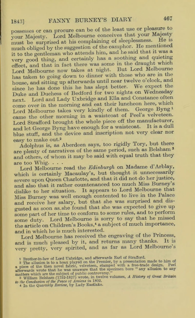 1843] FANNY BURNEY’S DIARY 461 possesses or can procure can be of the least use or pleasure to your Majesty. Lord Melbourne conceives that your M^esty must be surprised at his complaining of sleeplessness. e is much obliged by the suggestion of the camphor. He mentioned it to the gentleman who attends him, and he said that it was a very good thing, and certainly has a soothing and qmetmg effect, and that in fact there was some in the draught which Lord Melbourne now takes at night. But Lord Melbourne has taken to going do^v^l to dinner with those who are m the house, and sitting up afterwards until near twelve o clock, and since he has done this he has slept better. M'e expect the Duke and Duchess of Bedford for two nights on Wednesday next. Lord and Lady Uxbridge and Ella and Constance often come over in the morning and eat their luncheon here, which Lord Melbourne takes very kindly of them. George Byng ^ came the other morning in a waistcoat of Peel’s velveteen. Lord Strafford brought the whole piece off the manufacturer, and let George Byng have enough for a waistcoat. It is a dull blue stuff, and the device and inscription not very clear nor easy to make out.2 i . u Adolphus is, as Aberdeen says, too rigidly Tory, but there are plenty of narratives of the same period, such as Belsham ^ and others, of whom it may be said with equal truth that they are too Whig. ... ■,, * i i Lord Melbourne read the Edinburgh on Madame d Arblay, which is certainly Macaulay’s, but thought it unnecessarily severe upon Queen Charlotte, and that it did not do her justice, and also that it rather countenanced too much Miss Burney’s dislike to her situation. It appears to Lord Melbourne that Miss Burney was well enough contented to live in the Palace and receive her salary, but that she was surprised and dis- gusted as soon as. she found that she was expected to give up some part of her time to conform to some rules, and to perform some duty. Lord Melbourne is sorry to say that he missed the article on Children’s Books,* a subject of much importance, and in which he is much interested. Lord Melbourne has received the engraving of the Princess, and is much pleased by it, and returns many thanks. It is very pretty, very spirited, and as far as Lord Melbourne s t Brother-in-law of Lord Uxbridge, and afterwards Earl of Strafford. ^ ^ 2 The allusion U to a hoax played on the Premier, by a presentation made to him of a niece of the then novel fabric, velveteen, stamped with a free-trade deagn Peel afterwards wTote that he was unaware that the specimen bore any allusion to any matters which are the subject of public controversy.” , d , • 3 William Belsham fl752-1827) wTote, in twelve volumes, A Hulory of Great Britain to the Conclusion of the Peace of Amiens in 1802.
