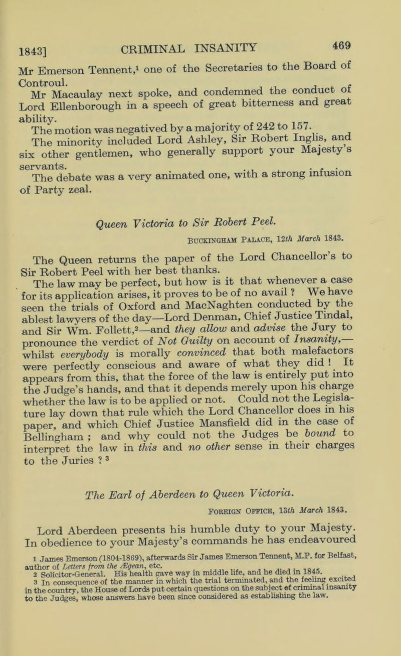 1843] CRIMINAL INSANITY Mr Emerson Tennent,^ one of the Secretaries to the Board of Controul. j f Mr Macaulay next spoke, and condemried the conduct or Lord Ellenborough in a speech of great bitterness and great ability. . . The motion was negatived by a majority of 242 to 157. The minority included Lord Ashley, Sir Robert Inghs, and six other gentlemen, who generally support your Majesty s s©rvfliHts The debate was a very animated one, with a strong infusion of Party zeal. Queen Victoria to Sir Robert Peel. BUCKINGHAM PALACE, \2th March 1843. The Queen returns the paper of the Lord Chancellor’s to Sir Robert Peel with her best thanks. The law may be perfect, but how is it that whenever a case for its application arises, it proves to be of no avail ? We have seen the trials of Oxford and MacNaghten conducted by the ablest lawyers of the day—Lord Denman, Chief Justice Tindal, and Sir Wm. Follett,^—and they allow and advise the Jury to pronoimce the verdict of Not Guilty on account of Insanity, whilst everybody is morally convinced that both malefactors were perfectly conscious and aware of what they did ! It appears from this, that the force of the law is entirely put into the Judge’s hands, and that it depends merely upon his charge whether the law is to be applied or not. Could not the Legisla- ture lay down that mle which the Lord Chancellor does in his paper, and which Chief Justice Mansfield did in the case of Bellingham ; and why could not the Judges be bound to interpret the law in this and no other sense in their charges to the Juries ? ^ The Earl of Aberdeen to Queen Victoria. FOREIGN Office, March 1843. Lord Aberdeen presents his humble duty to your Majesty. In obedience to your Majesty’s commands he has endeavoured 1 James Emerson (1804-1869), afterwards Sir James Emerson Tennent, M.P. for Belfast, a.athoT ot LeUers from the A!gean, eU:. j j • ,qak 2 Solicitor-General. His health gave way m middle life, and he died in 1845. 3 In consequence of the manner in which the trial terminated, and the feeling excitea in the country, the House of Lords put certain questions on the subj^t ef criminal insanity to the Judges, whose answers have been since considered as establishing the law.