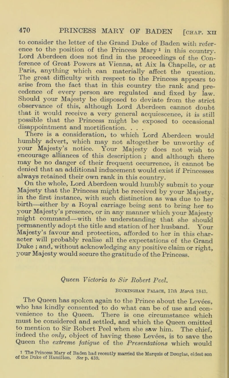 PRINCESS MARY OF BADEN [chap, xn to considor the letter of the Grand Duke of Baden with refer- ence to the position of the Princess Mary ^ in this country. Lord Aberdeen does not find in the proceedings of the Con- ference of Great Powers at Vienna, at Aix la Chapelle, or at Paris, anything which can materially affect the question. The great difficulty with respect to the Princess appears to arise from the fact that in this country the rank and pre- cedence of every person are regulated and fixed by law. Should your Majesty be disposed to deviate from the strict observance of this, although Lord Aberdeen cannot doubt that it would receive a very general acquiescence, it is still possible that the Princess might be exposed to occasional disappointment and mortification. . . . There is a consideration, to which Lord Aberdeen would humbly advert, which may not altogether be unworthy of your Majesty’s notice. Your Majesty does not wish to encourage alliances of this description ; and although there may be no danger of their frequent occurrence, it cannot be denied that an additional inducement would exist if Princesses always retained their own ranlc in this country. On the whole. Lord Aberdeen would humbly submit to your Majesty that the Princess might be received by your Majesty, in the first instance, with such distinction as was due to her birth—either by a Royal carriage being sent to bring her to your Majesty’s presence, or in any manner which your Majesty might command—with the imderstanding that she should permanently adopt the title and station of her husband. Your Majesty’s favour and protection, afforded to her in this char- acter will probably realise all the expectations of the Grand Duke ; and, without acknowledging any positive claim or right, your Majesty would secure the gratitude of the Princess. Queen Victoria to Sir Robert Peel. Buckingham Palace, nth March 1813. The Queen has spoken again to the Prince about the Levees, who has kindly consented to do what can be of use and con- venience to the Queen. There is one circmnstance which must be considered and settled, and which the Queen omitted to mention to Sir Robert Peel when she saw him. The chief, indeed the only, object of having these Levies, is to save the Queen the extreme fatigue of the Presentations w'hich would »Mnce^ Mary of Baden had recently married the Marquis of Douglas, eldest son of the Duke of Hamilton. See p. 439.