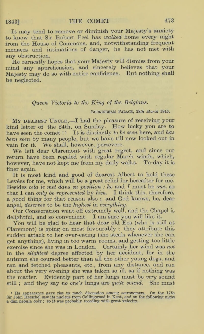 1843] It may tend to remove or diminish your Majesty’s anxiety to know that Su* Robert Peel has walked home everj^ night from the House of Commons, and, notwithstanding frequent menaces and intimations of danger, he has not met with any obstruction. He earnestly hopes that your Majesty will dismiss from your mind any apprehension, and sincerely believes that your Majesty may do so with entire confidence. But nothing shall be neglected. Queen Victoria to the King of the Belgians. Buckingham Palace, 28/A March 1843. My deabest Uncle,—I had the pleasure of receiving your kind letter of the 24th, on Sunday. How lucky you are to have seen the comet ! ^ It is distinctly to he seen here, and has been seen by many people, but we have till now looked out in vain for it. We shall, however, persevere. We left dear Claremont with great regret, and since our return have been regaled with regular March winds, which, however, have not kept me from my daily walks. To-day it is finer again. It is most kind and good of dearest Albert to hold these Levies for me, which will be a great relief for hereafter for me. Besides cela le met dans sa position ; he and I must be one, so that I can only he represented by him. I think this, therefore, a good thing for that reason also ; and God knows, he, dear angel, deserves to be the highest in everything. Our Consecration went off extremely well, and the Chapel is delightful, and so convenient. I am sure you will like it. You will be glad to hear that dear old Eos (who is still at Claremont) is going on most favourably ; they attribute this sudden attack to her over-eating (she steals whenever she can get anything), living in too warm rooms, and getting too little exercise since she was in London. Certainly her wind was not in the slightest degree affected by her accident, for in the autumn she coursed better than all the other young dogs, and ran and fetched pheasants, etc., from any distance, and ran about the very evening she was taken so ill, as if nothing was the matter. Evidently part of her lungs must be very soimd still ; and they say no one's lungs are quite sound. She must 1 Its appearance gave rise to much discussion among astronomers. On the 17th Sir John Herschel saw its nucleus from Collin^ood in Kent, and on the following night a dim nebula only ; so it was probably receding with great velocity.