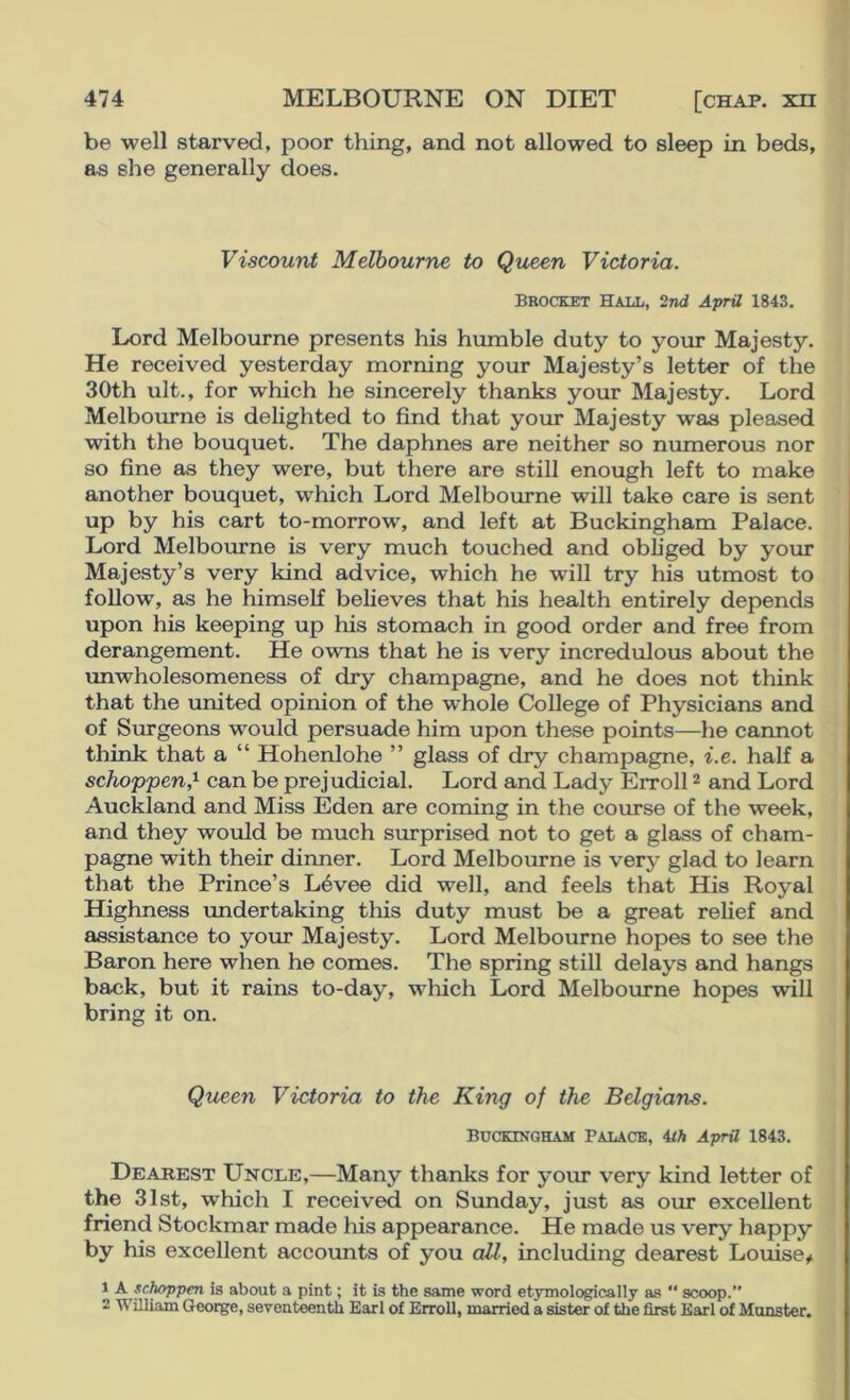 be well starved, poor thing, and not allowed to sleep in beds, as she generally does. Viscount Melbourne to Queen Victoria. Brocket Hall, 2nd April 1843. Lord Melbourne presents his humble duty to your Majesty. He received yesterday morning your Majesty’s letter of the 30th ult., for which he sincerely thanks your Majesty. Lord Melbourne is delighted to find that your Majesty was pleased with the bouquet. The daphnes are neither so numerous nor so fine as they were, but there are still enough left to make another bouquet, which Lord Melbourne will take care is sent up by his cart to-morrow, and left at Buckingham Palace. Lord Melbourne is very much touched and obhged by your Majesty’s very kind advice, which he will try his utmost to follow, as he himself believes that his health entirely depends upon his keeping up his stomach in good order and free from derangement. He owns that he is very incredulous about the unwholesomeness of dry champagne, and he does not think that the united opinion of the whole College of Physicians and of Surgeons would persuade him upon these points—he cannot think that a “ Hohenlohe ” glass of dry champagne, i.e. half a schoppen,^ can be prejudicial. Lord and Lady Erroll ® and Lord Auckland and Miss Eden are coming in the course of the week, and they would be much surprised not to get a glass of cham- pagne with their dinner. Lord Melbourne is very glad to learn that the Prince’s L6vee did well, and feels that His Royal Highness vmdertaking tliis duty must be a great relief and assistance to your Majesty. Lord Melbourne hopes to see the Baron here when he comes. The spring still delays and hangs back, but it rains to-day, which Lord Melbourne hopes will bring it on. Queen Victoria to the King of the Belgians. Buckingham Palace, Uh April 1843. Dearest Uncle,—Many thanks for your very kind letter of the 31st, which I received on Sunday, just as our excellent friend Stockmar made his appearance. He made us very happy by his excellent accounts of you all, including dearest Louise# 1 A sclwppen is about a pint; it is the same word etymologically as  scoop.” 2 William George, sevent^nth Earl of Erroll, married a sister of the first Earl of Monster.