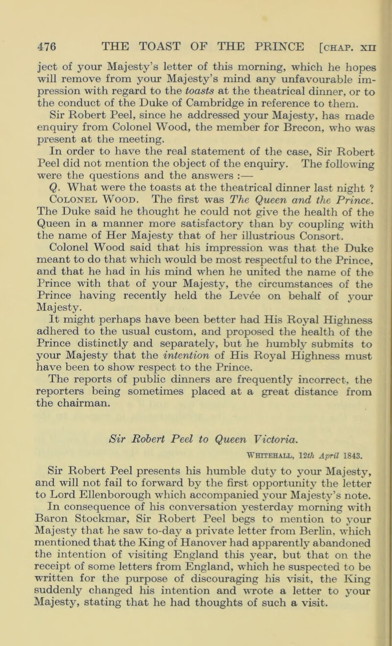 ject of your Majesty’s letter of this morning, which he hopes will remove from your Majesty’s mind any unfavourable im- pression with regard to the toasts at the theatrical dinner, or to the conduct of the Duke of Cambridge in reference to them. Sir Robert Peel, since he addressed your Majestj'-, has made enquiry from Colonel Wood, the member for Brecon, who was present at the meeting. In order to have the real statement of the case. Sir Robert Peel did not mention the object of the enquiry. The following were the questions and the answers :— Q. What were the toasts at the theatrical dinner last night ? Colonel Wood. The first was The Queen and the Prince. The Duke said he thought he could not give the health of the Queen in a manner more satisfactory than by coupling with the name of Her Majesty that of her illustrious Consort. Colonel Wood said that his impression was that the Duke meant to do that which would be most respectful to the Prince, and that he had in his mind when he united the name of the Prince with that of your Majesty, the circumstances of the Prince having recently held the Levee on behalf of your Majesty. It might perhaps have been better had His Royal Highness adhered to the usual custom, and proposed the health of the Prince distinctly and separately, but he humbly submits to your Majesty that the intention of His Royal Highness must have been to show respect to the Prince. The reports of public dinners are frequently incorrect, the reporters being sometimes placed at a great distance from the chairman. Sir Robert Peel to Queen Victoria. Whitehall, im April 1843. Sir Robert Peel presents his humble duty to your Majesty, and will not fail to forward by the first opportunity the letter to Lord Ellenborough which accompanied your Majesty’s note. In consequence of his conversation yesterday morning with Baron Stockmar, Sir Robert Peel begs to mention to your Majesty that he saw'^ to-day a private letter from Berlin, which mentioned that the King of Hanover had apparently abandoned the intention of visiting England this year, but that on the receipt of some letters from England, which he suspected to be written for the purpose of discouraging his visit, the King suddenly changed his intention and wrote a letter to your Majesty, stating that he had thoughts of such a visit.