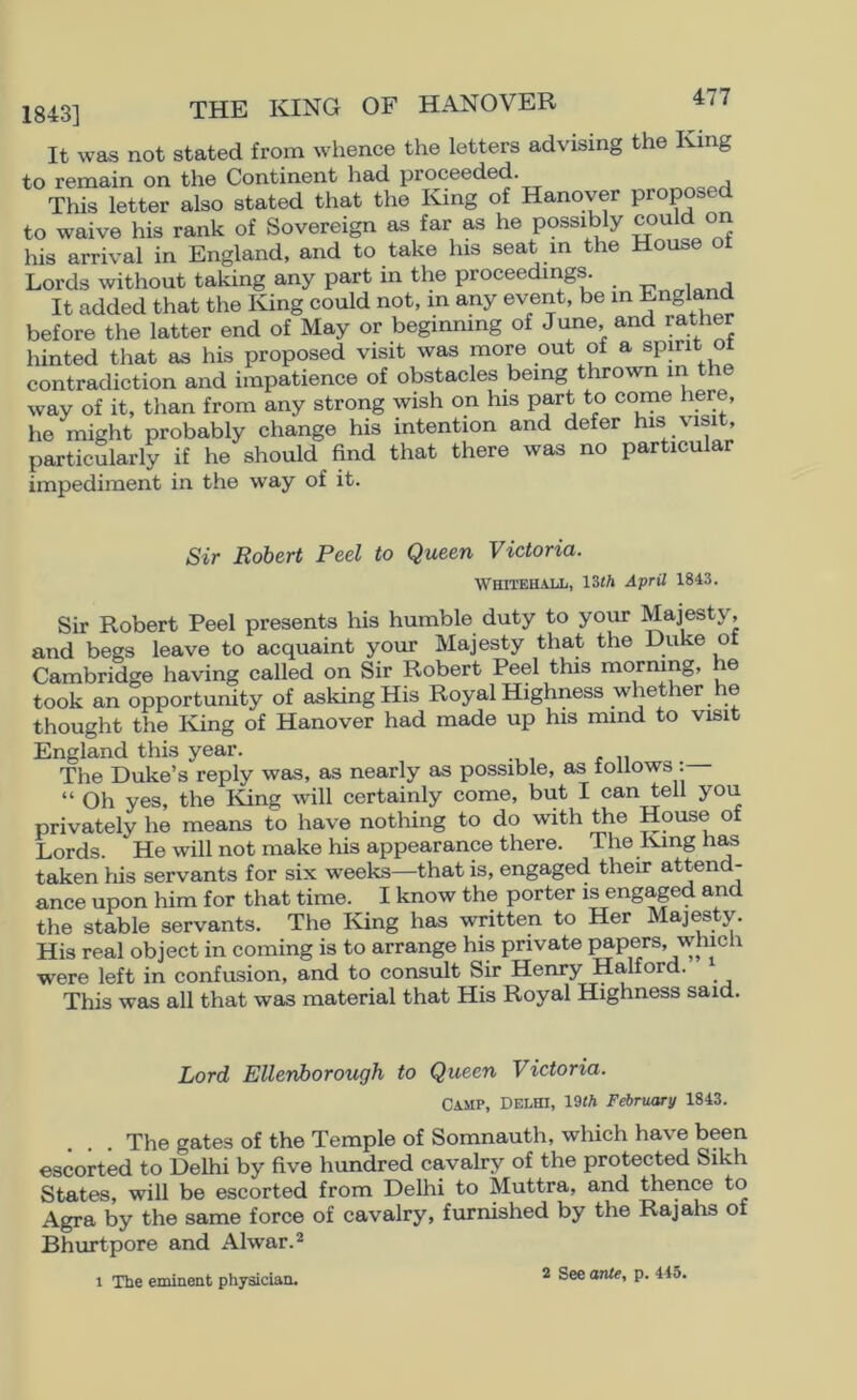 1843] THE KING OF HANOVER It was not stated from whence the letters advising the King to remain on the Continent had proceeded. This letter also stated that the King of Hanover proposed to waive his rank of Sovereign as far as he possibly could o his arrival in England, and to take his seat in the House ot Lords without taking any part in the proceeding^ It added that the King could not, m any event, be m Engird before the latter end of May or beginning of June and rather hinted that as his proposed visit was more out of a spjnt ot contradiction and impatience of obstacles being thrown m the way of it, than from any strong wish on his part to come here, he might probably change his intention and defer his visit, particularly if he should End that there was no particular impediment in the way of it. Sir Robert Peel to Queen Victoria. WHITEH.UX1, l^th April 1843. Sir Robert Peel presents his humble duty to your Majesty, and begs leave to acquaint your Majesty that the Duke ot Cambridge having called on Sir Robert Peel this morning, he took an opportunity of asking His RoyalHighness whether he thought the Iving of Hanover had made up his nund to visit England this year. The Duke’s reply was, as nearly as possible, as tollows : “ Oh yes, the Iving will certainly come, but I can tell you privately he means to have nothing to do with the House of Lords. He will not make his appearance there. The King has taken his servants for six weeks—that is, engaged their attend- ance upon him for that time. I know the porter is engaged and the stable servants. The King has written to Her Maj^ty. His real object in coming is to arrange his private papers, which were left in confusion, and to consult Sir Henry Halford. This was all that was material that His Royal Highness said. Lord Ellenborough to Queen Victoria. Camp, Delhi, 19«A February 1843. The gates of the Temple of Somnauth, which have been escorted to Delhi by five hundred cavalry of the protected Sikh States, will be escorted from Delhi to Muttra, and thence to Agra by the same force of cavalry, furnished by the Rajahs of Bhurtpore and Alwar.’* 1 The eminent physician. 2 See ante, p. 445.
