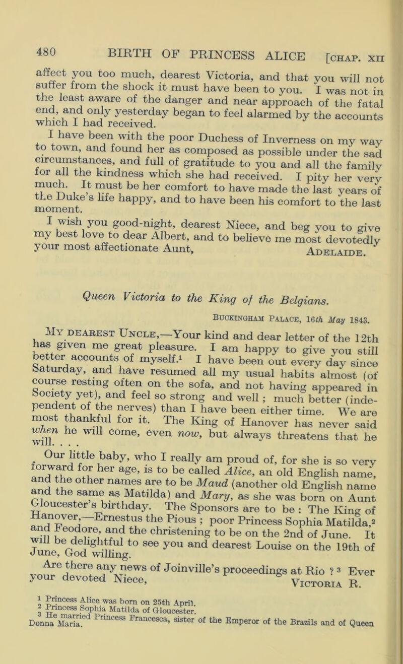 much, dearest Victoria, and that you will not suffer from the shock it must have been to you. I was not in the least aware of the danger and near approach of the fatal end, and only yesterday began to feel alarmed by the accounts which I had received. I have been with the poor Duchess of Inverness on my way to town, and found her as composed as possible under the sad circumstances, and full of gratitude to you and all the family for all the kindness which she had received. I pity her verv much. It must be her comfort to have made the last years of the Duke s life happy, and to have been his comfort to the last moment. I wish you good-night, dearest Niece, and beg you to give my best love to dear Albert, and to believe me most devotedly your most affectionate Aunt, Adelaide. Queen Victoria to the King of the Belgians. Buckingham Palace, 16<A May 1843. My DEAREST Uncle,—Your kind and dear letter of the 12th ^ given me great pleasure. I am happy to give you still better accounts of myself.^ I have been out every day since Saturday, and have resumed all my usual habits almost (of course resting often on the sofa, and not having appeared in Society yet) and feel so strong and well ; much better (inde- pendent of the nerves) than I have been either time. We are most thankful for it. The King of Hanover has never said he will come, even now, but always threatens that he Our little baby, who I really am proud of, for she is so very and the other names are to be Maud (another old English name and the same as Matilda) and Mary, as she was born on Aunt Gloucester s birthday. The Sponsors are to be : The King of Hanoyer,—Ernestus the Pious ; poor Princess Sophia Matilda,2 tm L christening to be on the 2nd of June. It T ^ ‘^®}igJ[tful to see you and dearest Louise on the 19th of June, God wilhng. Are there any news of Joinyille’s proceedings at Rio ? 3 Ever jour devoted Niece, Victoria R. 1 Princeas Alice wa-s bom on 25th April. 2 Pnncess Sopliia Matilda of Gloucester. Don^ CIT. P^ncesca, sister of the Emperor of the Brazils and of Queen