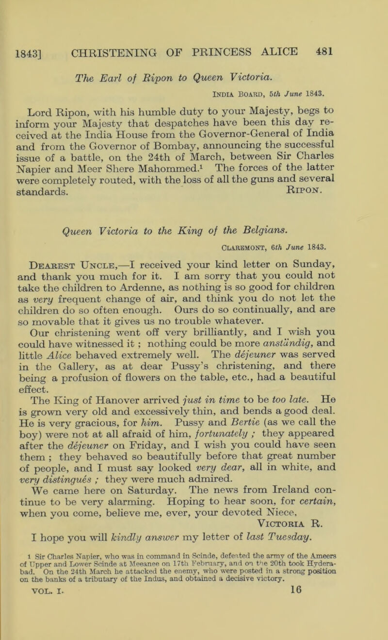 The Earl of Bipon to Queen Victoria. India BOAUD, hth June 1843. Lord Ripon, with his humble duty to your Majesty, begs to inform your Majesty that despatches have been this day re- ceived at the India House from the Governor-General of India and from the Governor of Bombay, announcing the successful issue of a battle, on the 24th of March, between Sir Charles Napier and Meer Shere Mahommed.*^ The forces of the latter were completely routed, with the loss of all the guns and several standards. Ripon . Queen Victoria to the King of the Belgians. Claremont, 6<A June 1843. Deasest Uncle,—I received your kind letter on Sunday, and thank you much for it. I am sorry that you could not take the children to Ardenne, as nothing is so good for children as very frequent change of air, and think you do not let the children do so often enough. Ours do so continually, and are so movable that it gives us no trouble whatever. Our christening went off very brilliantly, and I wish you could have witnessed it; nothing could be more anstundig, and little Alice behaved extremely well. The dejeuner was served in the Gallery, as at dear Pussy’s christening, and there being a profusion of flowers on the table, etc., had a beautiful effect. The King of Hanover arrived just in time to be too late. He is grown very old and excessively thin, and bends a good deal. He is very gracious, for him. Pussy and Bertie (as we call the boy) were not at all afraid of him, fortunately ; they appeared after the dejeuner on Friday, and I wish you could have seen them ; they behaved so beautifully before that ^eat number of people, and I must say looked very dear, all in white, and very distingues ; they were much admired. We came here on Saturday. The news from Ireland con- tinue to be very alarming. Hoping to hear soon, for certain, when you come, believe me, ever, your devoted Niece. Victoria R. I hope you will kindly answer my letter of last Tuesday. 1 Sir Charles Napier, who was in command in Scinde, defeated the army of the Ameers of Upper and Lower Scinde at Meeanee on 17th February, and on the 20th took Hydera- bad. On the 24th March he attacked the enemy, who were posted in a strong position on the banks of a tributary of the Indus, and obtained a decisive victory. VOL. I. 16