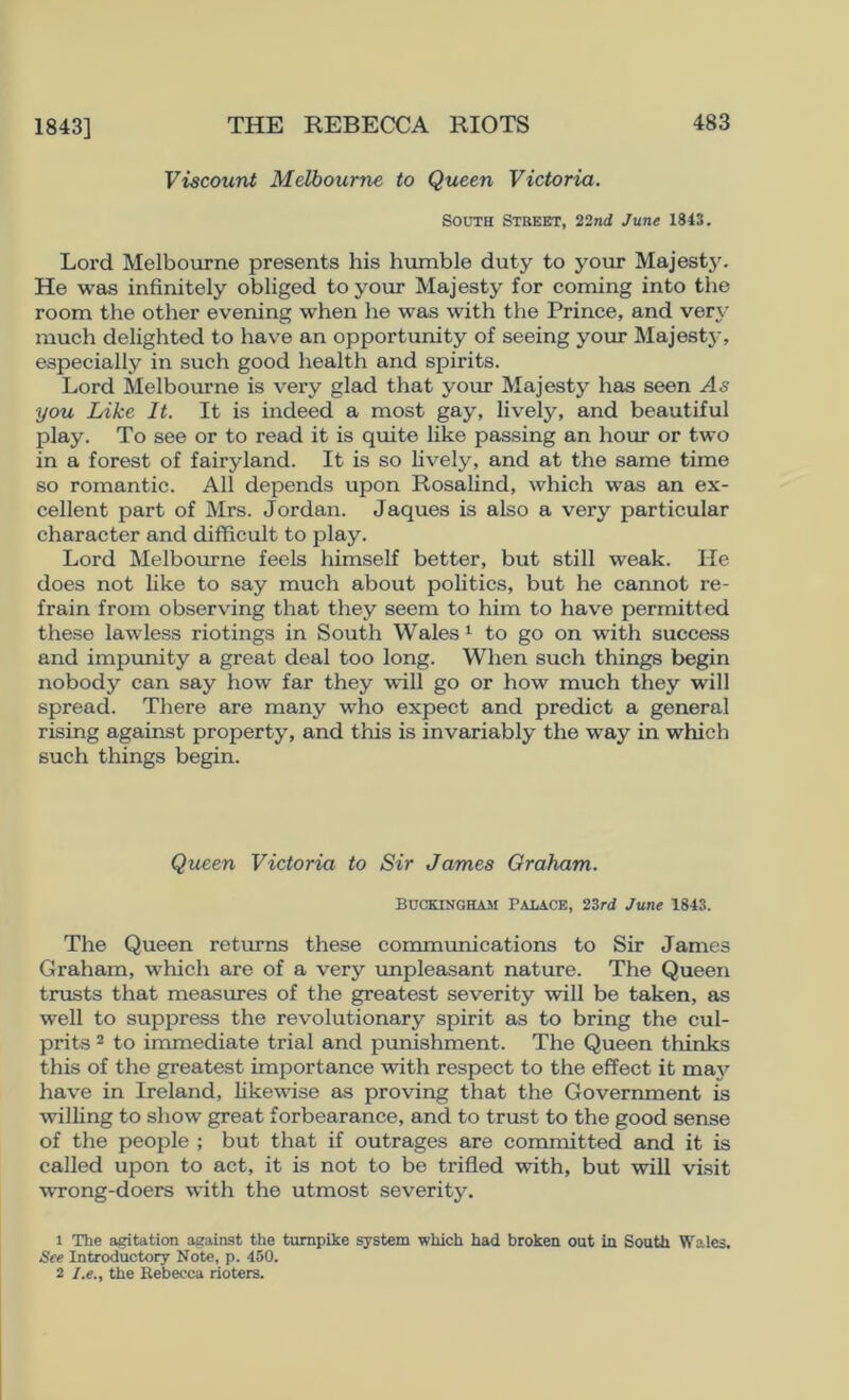 1843] Viscount Melbourne to Queen Victoria. South Street, 22nd June 1843. Lord Melbourne presents his humble duty to your MajestJ^ He was infinitely obliged to your Majesty for coming into the room the other evening when he was with the Prince, and very much delighted to have an opportunity of seeing your Majest3', especially in such good health and spirits. Lord Melbourne is very glad that your Majesty has seen As you Like It. It is indeed a most gay, lively, and beautiful play. To see or to read it is quite like passing an hour or two in a forest of fairyland. It is so lively, and at the same time so romantic. All depends upon Rosalind, which was an ex- cellent part of Mrs. Jordan. Jaques is also a very particular character and difficult to play. Lord Melbourne feels himself better, but still weak. He does not like to say much about politics, but he cannot re- frain from observing that they seem to him to have permitted these lawless riotings in South Wales ^ to go on -wfith success and impimity a great deal too long. When such things begin nobody can say how far they will go or how much they will spread. There are many who expect and predict a general rising against property, and this is invariably the way in which such things begin. Queen Victoria to Sir James Graham. BUCKINGHAM PALACE, 23r<i June 1843. The Queen returns these communications to Sir James Graham, which are of a very unpleasant nature. The Queen trusts that measiu’es of the greatest severity will be taken, as well to suppress the revolutionary spirit as to bring the cul- prits 2 to immediate trial and punishment. The Queen thinks this of the greatest importance with respect to the effect it maj'- have in Ireland, likewise as proving that the Government is willing to show great forbearance, and to trust to the good sense of the people ; but that if outrages are committed and it is called upon to act, it is not to be trifled with, but will visit wrong-doers with the utmost severity. 1 The agitation against the turnpike system which had broken out in South Wales. See Introductory Note, p. 450. 2 I.e., the Rebecca rioters.