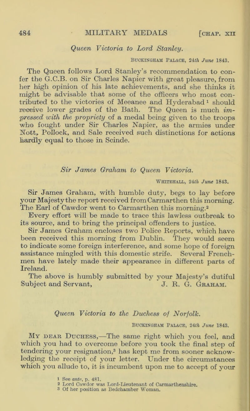 Queen Victoria to Lord Stanley. Buckingham Palace, 2ith June 1843. The Queen follows Lord Stanley’s recommendation to con- fer the G.C.B. on Sir Charles Napier with great pleasure, from her high opinion of his late achievements, and she thinks it might be advisable that some of the officers who most con- tributed to the victories of Meeanee and Hyderabad ^ should receive lower grades of the Bath. The Queen is much im- pressed with the propriety of a medal being given to the troops who fought under Sir Charles Napier, as the armies under Nott,. Pollock, and Sale received such distinctions for actions hardly equal to those in Scinde. Sir James Graham to Queen Victoria. Whitehall, 2iih June 1843. Sir James Graham, with humble duty, begs to lay before your Majesty the report received from Carmarthen this morning. The Earl of Cawdor went to Carmarthen this morning.^ Every effort will be made to trace this lawless outbreak to its source, and to bring the principal offenders to justice. Sir James Graham encloses two Police Reports, which have been received this morning from Dublin. They would seem to indicate some foreign interference, and some hope of foreign assistance mingled with this domestic strife. Several French- men have lately made their appearance in different parts of Ireland. The above is humbly submitted by your Majesty’s dutiful Subject and Servant, J. R. G. Gkaham. Queen Victoria to the Duchess of Norfolk. Buckingham Palace, 24iA June 1843. My dear Duchess,—The same right which you feel, and which you had to overcome before you took the final step of tendering your resignation,^ has kept me from sooner acknow- ledging the receipt of your letter. Under the circumstances which you allude to, it is incumbent ujion me to accept of your 1 See antr, p. 481. 2 Lord Cawdor was Lord-Lieutenant of Carmarthenshire. 3 Of iier position as Bedchamber Woman.