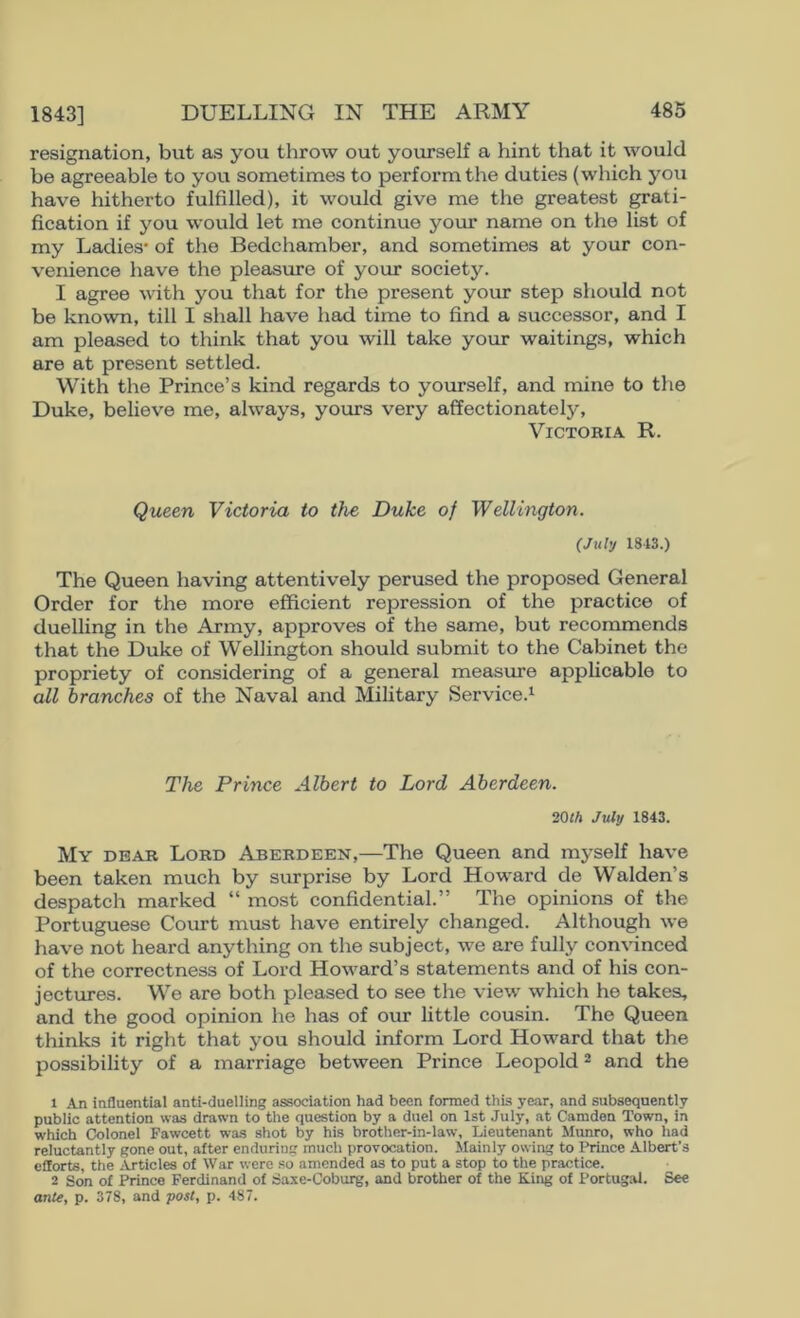 1843] resignation, but as you throw out yourseK a hint that it would be agreeable to you sometimes to perform the duties (which you have hitherto fulfilled), it would give me the greatest grati- fication if you would let me continue your name on the list of my Ladies* of the Bedchamber, and sometimes at your con- venience have the pleasure of your society. I agree with you that for the present your step should not be known, till I shall have had time to find a successor, and I am pleased to think that you will take your waitings, which are at present settled. With the Prince’s kind regards to yourself, and mine to the Duke, believe me, always, yours very affectionately, Victoria R. Queen Victoria to the Duke of Wellington. (July 1843.) The Queen having attentively perused the proposed General Order for the more efficient repression of the practice of duelling in the Army, approves of the same, but recommends that the Duke of Wellington should submit to the Cabinet the propriety of considering of a general measure applicable to all branches of the Naval and Military Service.^ The Prince Albert to Lord Aberdeen. 20M July 1843. My dear Lord Aberdeen,—The Queen and myself have been taken much by surprise by Lord Howard de Walden’s despatch marked “ most confidential.” The opinions of the Portuguese Court must have entirely changed. Although we have not heard anything on the subject, we are fully convinced of the correctness of Lord Howard’s statements and of his con- jectures. We are both pleased to see the view which he takes, and the good opinion he has of our little cousin. The Queen thinks it right that you should inform Lord Howard that the possibility of a marriage between Prince Leopold ^ and the 1 An influential anti-duelling association had been formed this year, and subsequently public attention was drawn to the question by a duel on 1st July, at Camden Town, in which Colonel Fawcett was shot by his brother-in-law. Lieutenant Munro, who had reluctantly gone out, after enduring much provocation. Mainly owing to IMnce Albert’s efforts, the .iVrticles of War were .■^o amended as to put a stop to the practice. 2 Son of Prince Ferdinand of Sa.xe-Coburg, and brother of the King of Portugal. See ante, p. 378, and post, p. 487.