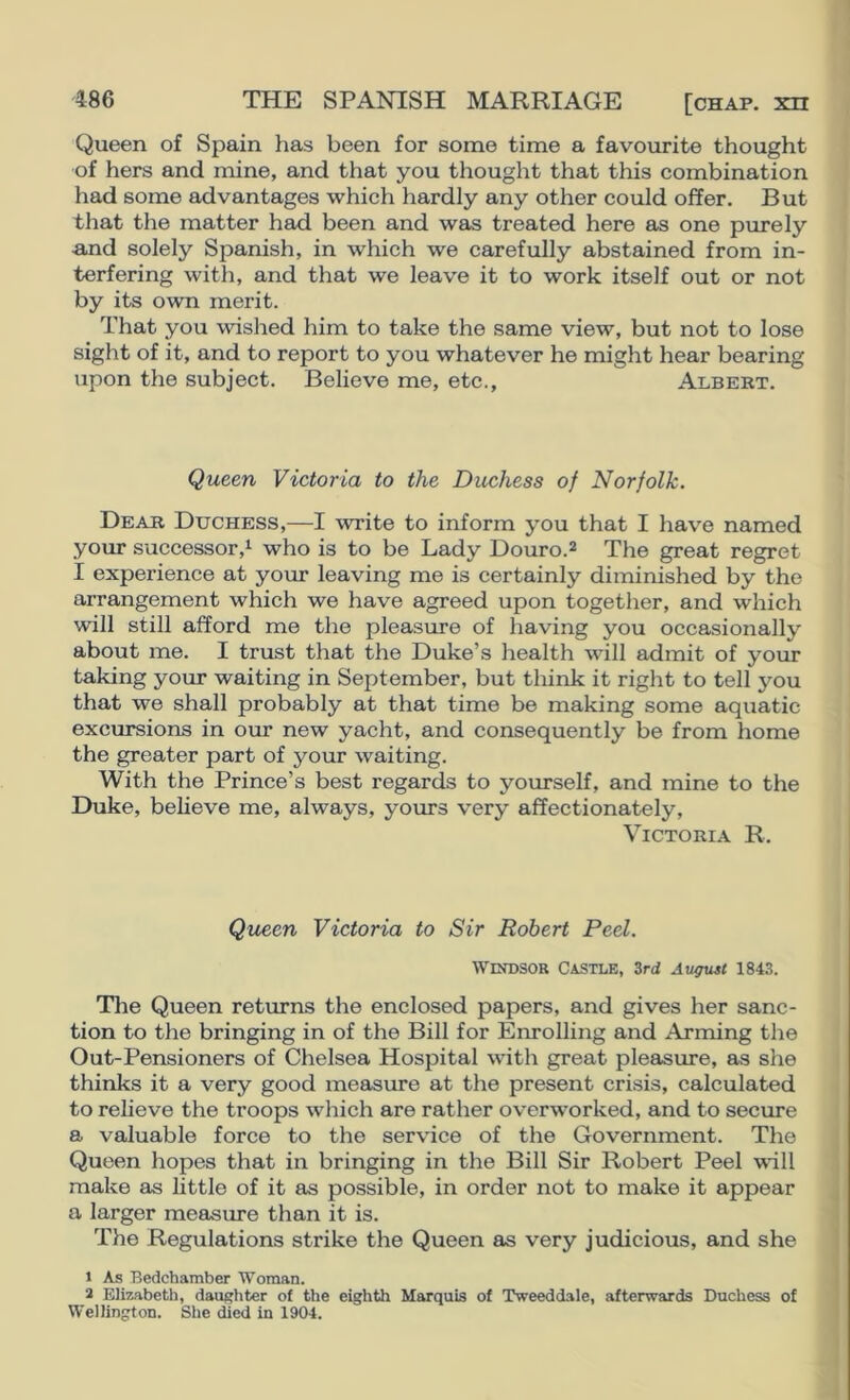 Queen of Spain has been for some time a favourite thought of hers and mine, and that you thought that this combination had some advantages which hardly any other could offer. But that the matter had been and was treated here as one purely ■and solely SiDanish, in which we carefully abstained from in- terfering with, and that we leave it to work itself out or not by its own merit. That you wished him to take the same view, but not to lose sight of it, and to report to you whatever he might hear bearing upon the subject. Believe me, etc., Albert. Queen Victoria to the Duchess of Norfolk. Dear Duchess,—I write to inform you that I have named your successor,^ who is to be Lady Douro.2 The great regret I experience at your leaving me is certainly diminished by the arrangement which we have agreed upon together, and which will still afford me the pleasure of having you occasionally about me. I trust that the Duke’s health will admit of your taking your waiting in September, but think it right to tell you that we shall probably at that time be making some aquatic excursions in our new yacht, and consequently be from home the greater part of your waiting. With the Prince’s best regards to yourself, and mine to the Duke, beheve me, always, yours very affectionately, Victoria R. Queen Victoria to Sir Robert Peel. Windsor Castle, 3rd August 1843. The Queen returns the enclosed papers, and gives her sanc- tion to the bringing in of the Bill for Enrolling and Arming the Out-Pensioners of Chelsea Hospital with great pleasure, as she thinks it a very good measure at the present cri.sis, calculated to reheve the troops which are rather overworked, and to secure a valuable force to the service of the Government. The Queen hopes that in bringing in the Bill Sir Robert Peel will make as little of it as possible, in order not to make it appear a larger measure than it is. The Regulations strike the Queen as very judicious, and she 1 As Bedchamber Woman. 2 Elizabeth, daughter of the eighth Marquis of Tweeddale, afterwards Duchess of Wellington. She died in 1904.